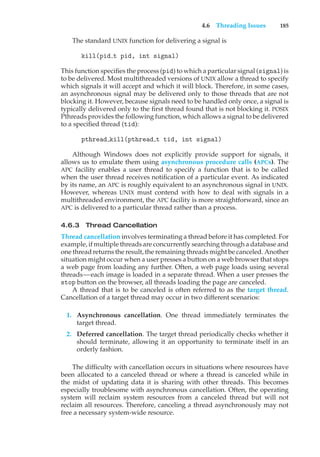 4.6 Threading Issues 185
The standard UNIX function for delivering a signal is
kill(pid t pid, int signal)
This function specifies the process (pid) to which a particular signal (signal) is
to be delivered. Most multithreaded versions of UNIX allow a thread to specify
which signals it will accept and which it will block. Therefore, in some cases,
an asynchronous signal may be delivered only to those threads that are not
blocking it. However, because signals need to be handled only once, a signal is
typically delivered only to the first thread found that is not blocking it. POSIX
Pthreads provides the following function, which allows a signal to be delivered
to a specified thread (tid):
pthread kill(pthread t tid, int signal)
Although Windows does not explicitly provide support for signals, it
allows us to emulate them using asynchronous procedure calls (APCs). The
APC facility enables a user thread to specify a function that is to be called
when the user thread receives notification of a particular event. As indicated
by its name, an APC is roughly equivalent to an asynchronous signal in UNIX.
However, whereas UNIX must contend with how to deal with signals in a
multithreaded environment, the APC facility is more straightforward, since an
APC is delivered to a particular thread rather than a process.
4.6.3 Thread Cancellation
Thread cancellation involves terminating a thread before it has completed. For
example, if multiple threads are concurrently searching through a database and
one thread returns the result, the remaining threads might be canceled. Another
situation might occur when a user presses a button on a web browser that stops
a web page from loading any further. Often, a web page loads using several
threads—each image is loaded in a separate thread. When a user presses the
stop button on the browser, all threads loading the page are canceled.
A thread that is to be canceled is often referred to as the target thread.
Cancellation of a target thread may occur in two different scenarios:
1. Asynchronous cancellation. One thread immediately terminates the
target thread.
2. Deferred cancellation. The target thread periodically checks whether it
should terminate, allowing it an opportunity to terminate itself in an
orderly fashion.
The difficulty with cancellation occurs in situations where resources have
been allocated to a canceled thread or where a thread is canceled while in
the midst of updating data it is sharing with other threads. This becomes
especially troublesome with asynchronous cancellation. Often, the operating
system will reclaim system resources from a canceled thread but will not
reclaim all resources. Therefore, canceling a thread asynchronously may not
free a necessary system-wide resource.
 