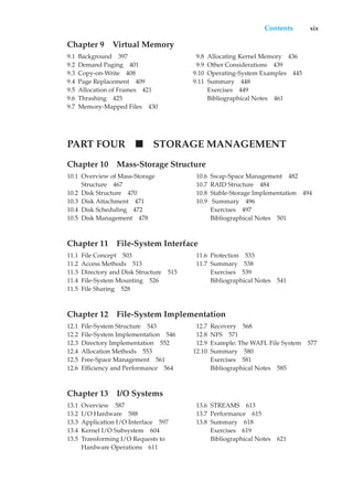 Contents xix
Chapter 9 Virtual Memory
9.1 Background 397
9.2 Demand Paging 401
9.3 Copy-on-Write 408
9.4 Page Replacement 409
9.5 Allocation of Frames 421
9.6 Thrashing 425
9.7 Memory-Mapped Files 430
9.8 Allocating Kernel Memory 436
9.9 Other Considerations 439
9.10 Operating-System Examples 445
9.11 Summary 448
Exercises 449
Bibliographical Notes 461
PART FOUR STORAGE MANAGEMENT
Chapter 10 Mass-Storage Structure
10.1 Overview of Mass-Storage
Structure 467
10.2 Disk Structure 470
10.3 Disk Attachment 471
10.4 Disk Scheduling 472
10.5 Disk Management 478
10.6 Swap-Space Management 482
10.7 RAID Structure 484
10.8 Stable-Storage Implementation 494
10.9 Summary 496
Exercises 497
Bibliographical Notes 501
Chapter 11 File-System Interface
11.1 File Concept 503
11.2 Access Methods 513
11.3 Directory and Disk Structure 515
11.4 File-System Mounting 526
11.5 File Sharing 528
11.6 Protection 533
11.7 Summary 538
Exercises 539
Bibliographical Notes 541
Chapter 12 File-System Implementation
12.1 File-System Structure 543
12.2 File-System Implementation 546
12.3 Directory Implementation 552
12.4 Allocation Methods 553
12.5 Free-Space Management 561
12.6 Efficiency and Performance 564
12.7 Recovery 568
12.8 NFS 571
12.9 Example: The WAFL File System 577
12.10 Summary 580
Exercises 581
Bibliographical Notes 585
Chapter 13 I/O Systems
13.1 Overview 587
13.2 I/O Hardware 588
13.3 Application I/O Interface 597
13.4 Kernel I/O Subsystem 604
13.5 Transforming I/O Requests to
Hardware Operations 611
13.6 STREAMS 613
13.7 Performance 615
13.8 Summary 618
Exercises 619
Bibliographical Notes 621
 