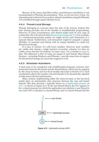 4.6 Threading Issues 187
Because of the issues described earlier, asynchronous cancellation is not
recommended in Pthreads documentation. Thus, we do not cover it here. An
interesting note is that on Linux systems, thread cancellation using the Pthreads
API is handled through signals (Section 4.6.2).
4.6.4 Thread-Local Storage
Threads belonging to a process share the data of the process. Indeed, this
data sharing provides one of the benefits of multithreaded programming.
However, in some circumstances, each thread might need its own copy of
certain data. We will call such data thread-local storage (or TLS.) For example,
in a transaction-processing system, we might service each transaction in a
separate thread. Furthermore, each transaction might be assigned a unique
identifier. To associate each thread with its unique identifier, we could use
thread-local storage.
It is easy to confuse TLS with local variables. However, local variables
are visible only during a single function invocation, whereas TLS data are
visible across function invocations. In some ways, TLS is similar to static
data. The difference is that TLS data are unique to each thread. Most thread
libraries—including Windows and Pthreads—provide some form of support
for thread-local storage; Java provides support as well.
4.6.5 Scheduler Activations
A final issue to be considered with multithreaded programs concerns com-
munication between the kernel and the thread library, which may be required
by the many-to-many and two-level models discussed in Section 4.3.3. Such
coordination allows the number of kernel threads to be dynamically adjusted
to help ensure the best performance.
Many systems implementing either the many-to-many or the two-level
model place an intermediate data structure between the user and kernel
threads. This data structure—typically known as a lightweight process, or
LWP—is shown in Figure 4.13. To the user-thread library, the LWP appears to
be a virtual processor on which the application can schedule a user thread to
run. Each LWP is attached to a kernel thread, and it is kernel threads that the
LWP
user thread
kernel thread
k
lightweight process
Figure 4.13 Lightweight process (LWP).
 