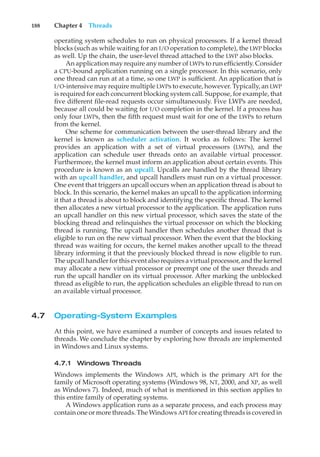 188 Chapter 4 Threads
operating system schedules to run on physical processors. If a kernel thread
blocks (such as while waiting for an I/O operation to complete), the LWP blocks
as well. Up the chain, the user-level thread attached to the LWP also blocks.
An application may require any number of LWPs to run efficiently. Consider
a CPU-bound application running on a single processor. In this scenario, only
one thread can run at at a time, so one LWP is sufficient. An application that is
I/O-intensive may require multiple LWPs to execute, however. Typically, an LWP
is required for each concurrent blocking system call. Suppose, for example, that
five different file-read requests occur simultaneously. Five LWPs are needed,
because all could be waiting for I/O completion in the kernel. If a process has
only four LWPs, then the fifth request must wait for one of the LWPs to return
from the kernel.
One scheme for communication between the user-thread library and the
kernel is known as scheduler activation. It works as follows: The kernel
provides an application with a set of virtual processors (LWPs), and the
application can schedule user threads onto an available virtual processor.
Furthermore, the kernel must inform an application about certain events. This
procedure is known as an upcall. Upcalls are handled by the thread library
with an upcall handler, and upcall handlers must run on a virtual processor.
One event that triggers an upcall occurs when an application thread is about to
block. In this scenario, the kernel makes an upcall to the application informing
it that a thread is about to block and identifying the specific thread. The kernel
then allocates a new virtual processor to the application. The application runs
an upcall handler on this new virtual processor, which saves the state of the
blocking thread and relinquishes the virtual processor on which the blocking
thread is running. The upcall handler then schedules another thread that is
eligible to run on the new virtual processor. When the event that the blocking
thread was waiting for occurs, the kernel makes another upcall to the thread
library informing it that the previously blocked thread is now eligible to run.
The upcall handler for this event also requires a virtual processor, and the kernel
may allocate a new virtual processor or preempt one of the user threads and
run the upcall handler on its virtual processor. After marking the unblocked
thread as eligible to run, the application schedules an eligible thread to run on
an available virtual processor.
4.7 Operating-System Examples
At this point, we have examined a number of concepts and issues related to
threads. We conclude the chapter by exploring how threads are implemented
in Windows and Linux systems.
4.7.1 Windows Threads
Windows implements the Windows API, which is the primary API for the
family of Microsoft operating systems (Windows 98, NT, 2000, and XP, as well
as Windows 7). Indeed, much of what is mentioned in this section applies to
this entire family of operating systems.
A Windows application runs as a separate process, and each process may
contain one or more threads. The Windows API for creating threads is covered in
 