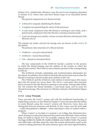 4.7 Operating-System Examples 189
Section 4.4.2. Additionally, Windows uses the one-to-one mapping described
in Section 4.3.2, where each user-level thread maps to an associated kernel
thread.
The general components of a thread include:
• A thread ID uniquely identifying the thread
• A register set representing the status of the processor
• A user stack, employed when the thread is running in user mode, and a
kernel stack, employed when the thread is running in kernel mode
• A private storage area used by various run-time libraries and dynamic link
libraries (DLLs)
The register set, stacks, and private storage area are known as the context of
the thread.
The primary data structures of a thread include:
• ETHREAD—executive thread block
• KTHREAD—kernel thread block
• TEB—thread environment block
The key components of the ETHREAD include a pointer to the process
to which the thread belongs and the address of the routine in which the
thread starts control. The ETHREAD also contains a pointer to the corresponding
KTHREAD.
The KTHREAD includes scheduling and synchronization information for
the thread. In addition, the KTHREAD includes the kernel stack (used when the
thread is running in kernel mode) and a pointer to the TEB.
The ETHREAD and the KTHREAD exist entirely in kernel space; this means
that only the kernel can access them. The TEB is a user-space data structure
that is accessed when the thread is running in user mode. Among other fields,
the TEB contains the thread identifier, a user-mode stack, and an array for
thread-local storage. The structure of a Windows thread is illustrated in Figure
4.14.
4.7.2 Linux Threads
Linux provides the fork() system call with the traditional functionality of
duplicating a process, as described in Chapter 3. Linux also provides the ability
to create threads using the clone() system call. However, Linux does not
distinguish between processes and threads. In fact, Linux uses the term task
—rather than process or thread— when referring to a flow of control within a
program.
When clone() is invoked, it is passed a set of flags that determine how
much sharing is to take place between the parent and child tasks. Some of these
flags are listed in Figure 4.15. For example, suppose that clone() is passed
the flags CLONE FS, CLONE VM, CLONE SIGHAND, and CLONE FILES. The parent
and child tasks will then share the same file-system information (such as the
current working directory), the same memory space, the same signal handlers,
 