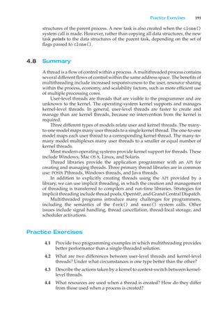 Practice Exercises 191
structures of the parent process. A new task is also created when the clone()
system call is made. However, rather than copying all data structures, the new
task points to the data structures of the parent task, depending on the set of
flags passed to clone().
4.8 Summary
A thread is a flow of control within a process. A multithreaded process contains
several different flows of control within the same address space. The benefits of
multithreading include increased responsiveness to the user, resource sharing
within the process, economy, and scalability factors, such as more efficient use
of multiple processing cores.
User-level threads are threads that are visible to the programmer and are
unknown to the kernel. The operating-system kernel supports and manages
kernel-level threads. In general, user-level threads are faster to create and
manage than are kernel threads, because no intervention from the kernel is
required.
Three different types of models relate user and kernel threads. The many-
to-one model maps many user threads to a single kernel thread. The one-to-one
model maps each user thread to a corresponding kernel thread. The many-to-
many model multiplexes many user threads to a smaller or equal number of
kernel threads.
Most modern operating systems provide kernel support for threads. These
include Windows, Mac OS X, Linux, and Solaris.
Thread libraries provide the application programmer with an API for
creating and managing threads. Three primary thread libraries are in common
use: POSIX Pthreads, Windows threads, and Java threads.
In addition to explicitly creating threads using the API provided by a
library, we can use implicit threading, in which the creation and management
of threading is transferred to compilers and run-time libraries. Strategies for
implicit threading include thread pools, OpenMP, and Grand Central Dispatch.
Multithreaded programs introduce many challenges for programmers,
including the semantics of the fork() and exec() system calls. Other
issues include signal handling, thread cancellation, thread-local storage, and
scheduler activations.
Practice Exercises
4.1 Provide two programming examples in which multithreading provides
better performance than a single-threaded solution.
4.2 What are two differences between user-level threads and kernel-level
threads? Under what circumstances is one type better than the other?
4.3 Describe the actions taken by a kernel to context-switch between kernel-
level threads.
4.4 What resources are used when a thread is created? How do they differ
from those used when a process is created?
 