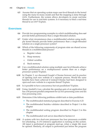 192 Chapter 4 Threads
4.5 Assume that an operating system maps user-level threads to the kernel
using the many-to-many model and that the mapping is done through
LWPs. Furthermore, the system allows developers to create real-time
threads for use in real-time systems. Is it necessary to bind a real-time
thread to an LWP? Explain.
Exercises
4.6 Provide two programming examples in which multithreading does not
provide better performance than a single-threaded solution.
4.7 Under what circumstances does a multithreaded solution using multi-
ple kernel threads provide better performance than a single-threaded
solution on a single-processor system?
4.8 Which of the following components of program state are shared across
threads in a multithreaded process?
a. Register values
b. Heap memory
c. Global variables
d. Stack memory
4.9 Can a multithreaded solution using multiple user-level threads achieve
better performance on a multiprocessor system than on a single-
processor system? Explain.
4.10 In Chapter 3, we discussed Google’s Chrome browser and its practice
of opening each new website in a separate process. Would the same
benefits have been achieved if instead Chrome had been designed to
open each new website in a separate thread? Explain.
4.11 Is it possible to have concurrency but not parallelism? Explain.
4.12 Using Amdahl’s Law, calculate the speedup gain of an application that
has a 60 percent parallel component for (a) two processing cores and (b)
four processing cores.
4.13 Determine if the following problems exhibit task or data parallelism:
• The multithreaded statistical program described in Exercise 4.21
• The multithreaded Sudoku validator described in Project 1 in this
chapter
• The multithreaded sorting program described in Project 2 in this
chapter
• The multithreaded web server described in Section 4.1
4.14 A system with two dual-core processors has four processors available
for scheduling. A CPU-intensive application is running on this system.
All input is performed at program start-up, when a single file must
be opened. Similarly, all output is performed just before the program
 
