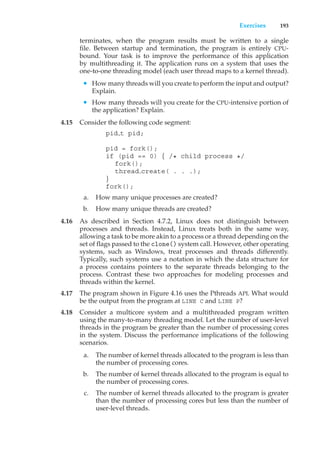 Exercises 193
terminates, when the program results must be written to a single
file. Between startup and termination, the program is entirely CPU-
bound. Your task is to improve the performance of this application
by multithreading it. The application runs on a system that uses the
one-to-one threading model (each user thread maps to a kernel thread).
• How many threads will you create to perform the input and output?
Explain.
• How many threads will you create for the CPU-intensive portion of
the application? Explain.
4.15 Consider the following code segment:
pid t pid;
pid = fork();
if (pid == 0) { /* child process */
fork();
thread create( . . .);
}
fork();
a. How many unique processes are created?
b. How many unique threads are created?
4.16 As described in Section 4.7.2, Linux does not distinguish between
processes and threads. Instead, Linux treats both in the same way,
allowing a task to be more akin to a process or a thread depending on the
set of flags passed to the clone() system call. However, other operating
systems, such as Windows, treat processes and threads differently.
Typically, such systems use a notation in which the data structure for
a process contains pointers to the separate threads belonging to the
process. Contrast these two approaches for modeling processes and
threads within the kernel.
4.17 The program shown in Figure 4.16 uses the Pthreads API. What would
be the output from the program at LINE C and LINE P?
4.18 Consider a multicore system and a multithreaded program written
using the many-to-many threading model. Let the number of user-level
threads in the program be greater than the number of processing cores
in the system. Discuss the performance implications of the following
scenarios.
a. The number of kernel threads allocated to the program is less than
the number of processing cores.
b. The number of kernel threads allocated to the program is equal to
the number of processing cores.
c. The number of kernel threads allocated to the program is greater
than the number of processing cores but less than the number of
user-level threads.
 