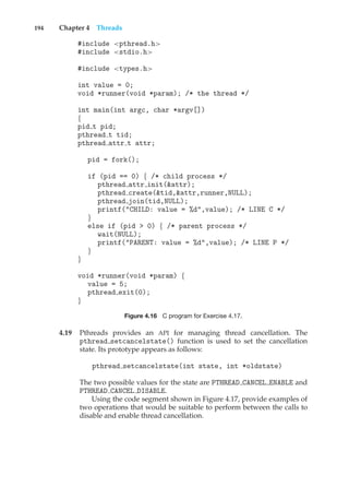 194 Chapter 4 Threads
#include <pthread.h>
#include <stdio.h>
#include <types.h>
int value = 0;
void *runner(void *param); /* the thread */
int main(int argc, char *argv[])
{
pid t pid;
pthread t tid;
pthread attr t attr;
pid = fork();
if (pid == 0) { /* child process */
pthread attr init(&attr);
pthread create(&tid,&attr,runner,NULL);
pthread join(tid,NULL);
printf("CHILD: value = %d",value); /* LINE C */
}
else if (pid > 0) { /* parent process */
wait(NULL);
printf("PARENT: value = %d",value); /* LINE P */
}
}
void *runner(void *param) {
value = 5;
pthread exit(0);
}
Figure 4.16 C program for Exercise 4.17.
4.19 Pthreads provides an API for managing thread cancellation. The
pthread setcancelstate() function is used to set the cancellation
state. Its prototype appears as follows:
pthread setcancelstate(int state, int *oldstate)
The two possible values for the state are PTHREAD CANCEL ENABLE and
PTHREAD CANCEL DISABLE.
Using the code segment shown in Figure 4.17, provide examples of
two operations that would be suitable to perform between the calls to
disable and enable thread cancellation.
 