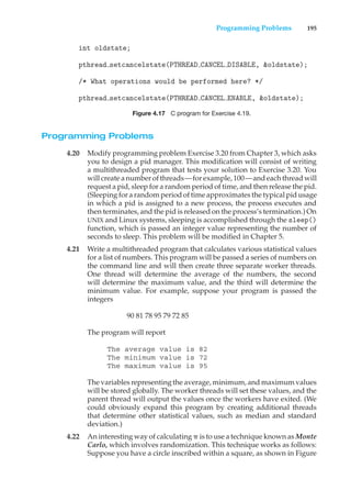 Programming Problems 195
int oldstate;
pthread setcancelstate(PTHREAD CANCEL DISABLE, &oldstate);
/* What operations would be performed here? */
pthread setcancelstate(PTHREAD CANCEL ENABLE, &oldstate);
Figure 4.17 C program for Exercise 4.19.
Programming Problems
4.20 Modify programming problem Exercise 3.20 from Chapter 3, which asks
you to design a pid manager. This modification will consist of writing
a multithreaded program that tests your solution to Exercise 3.20. You
will create a number of threads—for example, 100—and each thread will
request a pid, sleep for a random period of time, and then release the pid.
(Sleeping for a random period of time approximates the typical pid usage
in which a pid is assigned to a new process, the process executes and
then terminates, and the pid is released on the process’s termination.) On
UNIX and Linux systems, sleeping is accomplished through the sleep()
function, which is passed an integer value representing the number of
seconds to sleep. This problem will be modified in Chapter 5.
4.21 Write a multithreaded program that calculates various statistical values
for a list of numbers. This program will be passed a series of numbers on
the command line and will then create three separate worker threads.
One thread will determine the average of the numbers, the second
will determine the maximum value, and the third will determine the
minimum value. For example, suppose your program is passed the
integers
90 81 78 95 79 72 85
The program will report
The average value is 82
The minimum value is 72
The maximum value is 95
The variables representing the average, minimum, and maximum values
will be stored globally. The worker threads will set these values, and the
parent thread will output the values once the workers have exited. (We
could obviously expand this program by creating additional threads
that determine other statistical values, such as median and standard
deviation.)
4.22 An interesting way of calculating ! is to use a technique known as Monte
Carlo, which involves randomization. This technique works as follows:
Suppose you have a circle inscribed within a square, as shown in Figure
 