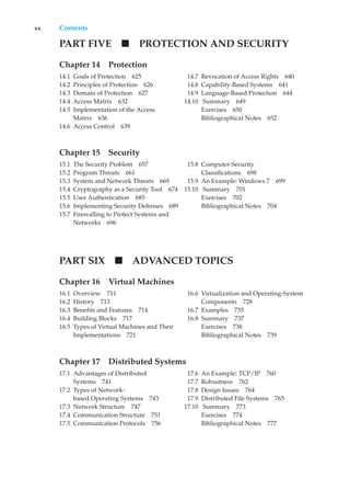 xx Contents
PART FIVE PROTECTION AND SECURITY
Chapter 14 Protection
14.1 Goals of Protection 625
14.2 Principles of Protection 626
14.3 Domain of Protection 627
14.4 Access Matrix 632
14.5 Implementation of the Access
Matrix 636
14.6 Access Control 639
14.7 Revocation of Access Rights 640
14.8 Capability-Based Systems 641
14.9 Language-Based Protection 644
14.10 Summary 649
Exercises 650
Bibliographical Notes 652
Chapter 15 Security
15.1 The Security Problem 657
15.2 Program Threats 661
15.3 System and Network Threats 669
15.4 Cryptography as a Security Tool 674
15.5 User Authentication 685
15.6 Implementing Security Defenses 689
15.7 Firewalling to Protect Systems and
Networks 696
15.8 Computer-Security
Classifications 698
15.9 An Example: Windows 7 699
15.10 Summary 701
Exercises 702
Bibliographical Notes 704
PART SIX ADVANCED TOPICS
Chapter 16 Virtual Machines
16.1 Overview 711
16.2 History 713
16.3 Benefits and Features 714
16.4 Building Blocks 717
16.5 Types of Virtual Machines and Their
Implementations 721
16.6 Virtualization and Operating-System
Components 728
16.7 Examples 735
16.8 Summary 737
Exercises 738
Bibliographical Notes 739
Chapter 17 Distributed Systems
17.1 Advantages of Distributed
Systems 741
17.2 Types of Network-
based Operating Systems 743
17.3 Network Structure 747
17.4 Communication Structure 751
17.5 Communication Protocols 756
17.6 An Example: TCP/IP 760
17.7 Robustness 762
17.8 Design Issues 764
17.9 Distributed File Systems 765
17.10 Summary 773
Exercises 774
Bibliographical Notes 777
 