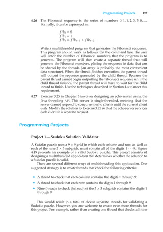 Programming Projects 197
4.26 The Fibonacci sequence is the series of numbers 0, 1, 1, 2, 3, 5, 8, ....
Formally, it can be expressed as:
f ib0 = 0
f ib1 = 1
f ibn = f ibn−1 + f ibn−2
Write a multithreaded program that generates the Fibonacci sequence.
This program should work as follows: On the command line, the user
will enter the number of Fibonacci numbers that the program is to
generate. The program will then create a separate thread that will
generate the Fibonacci numbers, placing the sequence in data that can
be shared by the threads (an array is probably the most convenient
data structure). When the thread finishes execution, the parent thread
will output the sequence generated by the child thread. Because the
parent thread cannot begin outputting the Fibonacci sequence until the
child thread finishes, the parent thread will have to wait for the child
thread to finish. Use the techniques described in Section 4.4 to meet this
requirement.
4.27 Exercise 3.25 in Chapter 3 involves designing an echo server using the
Java threading API. This server is single-threaded, meaning that the
server cannot respond to concurrent echo clients until the current client
exits. Modify the solution to Exercise 3.25 so that the echo server services
each client in a separate request.
Programming Projects
Project 1—Sudoku Solution Validator
A Sudoku puzzle uses a 9 × 9 grid in which each column and row, as well as
each of the nine 3 × 3 subgrids, must contain all of the digits 1 · · · 9. Figure
4.19 presents an example of a valid Sudoku puzzle. This project consists of
designing a multithreaded application that determines whether the solution to
a Sudoku puzzle is valid.
There are several different ways of multithreading this application. One
suggested strategy is to create threads that check the following criteria:
• A thread to check that each column contains the digits 1 through 9
• A thread to check that each row contains the digits 1 through 9
• Nine threads to check that each of the 3 × 3 subgrids contains the digits 1
through 9
This would result in a total of eleven separate threads for validating a
Sudoku puzzle. However, you are welcome to create even more threads for
this project. For example, rather than creating one thread that checks all nine
 