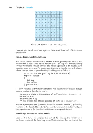 198 Chapter 4 Threads
6 2 4 5 3 9 1 8 7
5 1 9 7 2 8 6 3 4
8 3 7 6 1 4 2 9 5
1 4 3 8 6 5 7 2 9
9 5 8 2 4 7 3 6 1
7 6 2 3 9 1 4 5 8
3 7 1 9 5 6 8 4 2
4 9 6 1 8 2 5 7 3
2 8 5 4 7 3 9 1 6
Figure 4.19 Solution to a 9 × 9 Sudoku puzzle.
columns, you could create nine separate threads and have each of them check
one column.
Passing Parameters to Each Thread
The parent thread will create the worker threads, passing each worker the
location that it must check in the Sudoku grid. This step will require passing
several parameters to each thread. The easiest approach is to create a data
structure using a struct. For example, a structure to pass the row and column
where a thread must begin validating would appear as follows:
/* structure for passing data to threads */
typedef struct
{
int row;
int column;
} parameters;
Both Pthreads and Windows programs will create worker threads using a
strategy similar to that shown below:
parameters *data = (parameters *) malloc(sizeof(parameters));
data->row = 1;
data->column = 1;
/* Now create the thread passing it data as a parameter */
The data pointer will be passed to either the pthread create() (Pthreads)
function or the CreateThread() (Windows) function, which in turn will pass
it as a parameter to the function that is to run as a separate thread.
Returning Results to the Parent Thread
Each worker thread is assigned the task of determining the validity of a
particular region of the Sudoku puzzle. Once a worker has performed this
 