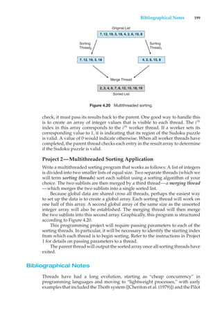 Bibliographical Notes 199
7, 12, 19, 3, 18
7, 12, 19, 3, 18, 4, 2, 6, 15, 8
Original List
2, 3, 4, 6, 7, 8, 12, 15, 18, 19
Merge Thread
Sorted List
Sorting
Thread0
Sorting
Thread1
4, 2, 6, 15, 8
Figure 4.20 Multithreaded sorting.
check, it must pass its results back to the parent. One good way to handle this
is to create an array of integer values that is visible to each thread. The ith
index in this array corresponds to the ith
worker thread. If a worker sets its
corresponding value to 1, it is indicating that its region of the Sudoku puzzle
is valid. A value of 0 would indicate otherwise. When all worker threads have
completed, the parent thread checks each entry in the result array to determine
if the Sudoku puzzle is valid.
Project 2—Multithreaded Sorting Application
Write a multithreaded sorting program that works as follows: A list of integers
is divided into two smaller lists of equal size. Two separate threads (which we
will term sorting threads) sort each sublist using a sorting algorithm of your
choice. The two sublists are then merged by a third thread—a merging thread
—which merges the two sublists into a single sorted list.
Because global data are shared cross all threads, perhaps the easiest way
to set up the data is to create a global array. Each sorting thread will work on
one half of this array. A second global array of the same size as the unsorted
integer array will also be established. The merging thread will then merge
the two sublists into this second array. Graphically, this program is structured
according to Figure 4.20.
This programming project will require passing parameters to each of the
sorting threads. In particular, it will be necessary to identify the starting index
from which each thread is to begin sorting. Refer to the instructions in Project
1 for details on passing parameters to a thread.
The parent thread will output the sorted array once all sorting threads have
exited.
Bibliographical Notes
Threads have had a long evolution, starting as “cheap concurrency” in
programming languages and moving to “lightweight processes,” with early
examples that included the Thoth system ([Cheriton et al. (1979)]) and the Pilot
 