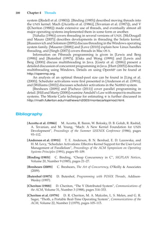 200 Chapter 4 Threads
system ([Redell et al. (1980)]). [Binding (1985)] described moving threads into
the UNIX kernel. Mach ([Accetta et al. (1986)], [Tevanian et al. (1987)]), and V
([Cheriton (1988)]) made extensive use of threads, and eventually almost all
major operating systems implemented them in some form or another.
[Vahalia (1996)] covers threading in several versions of UNIX. [McDougall
and Mauro (2007)] describes developments in threading the Solaris kernel.
[Russinovich and Solomon (2009)] discuss threading in the Windows operating
system family. [Mauerer (2008)] and [Love (2010)] explain how Linux handles
threading, and [Singh (2007)] covers threads in Mac OS X.
Information on Pthreads programming is given in [Lewis and Berg
(1998)] and [Butenhof (1997)]. [Oaks and Wong (1999)] and [Lewis and
Berg (2000)] discuss multithreading in Java. [Goetz et al. (2006)] present a
detailed discussion of concurrent programming in Java. [Hart (2005)] describes
multithreading using Windows. Details on using OpenMP can be found at
http://openmp.org.
An analysis of an optimal thread-pool size can be found in [Ling et al.
(2000)]. Scheduler activations were first presented in [Anderson et al. (1991)],
and [Williams (2002)] discusses scheduler activations in the NetBSD system.
[Breshears (2009)] and [Pacheco (2011)] cover parallel programming in
detail. [Hill and Marty (2008)] examine Amdahl’s Law with respect to multicore
systems. The Monte Carlo technique for estimating ! is further discussed in
http://math.fullerton.edu/mathews/n2003/montecarlopimod.html.
Bibliography
[Accetta et al. (1986)] M. Accetta, R. Baron, W. Bolosky, D. B. Golub, R. Rashid,
A. Tevanian, and M. Young, “Mach: A New Kernel Foundation for UNIX
Development”, Proceedings of the Summer USENIX Conference (1986), pages
93–112.
[Anderson et al. (1991)] T. E. Anderson, B. N. Bershad, E. D. Lazowska, and
H. M. Levy, “Scheduler Activations: Effective Kernel Support for the User-Level
Management of Parallelism”, Proceedings of the ACM Symposium on Operating
Systems Principles (1991), pages 95–109.
[Binding (1985)] C. Binding, “Cheap Concurrency in C”, SIGPLAN Notices,
Volume 20, Number 9 (1985), pages 21–27.
[Breshears (2009)] C. Breshears, The Art of Concurrency, O’Reilly & Associates
(2009).
[Butenhof (1997)] D. Butenhof, Programming with POSIX Threads, Addison-
Wesley (1997).
[Cheriton (1988)] D. Cheriton, “The V Distributed System”, Communications of
the ACM, Volume 31, Number 3 (1988), pages 314–333.
[Cheriton et al. (1979)] D. R. Cheriton, M. A. Malcolm, L. S. Melen, and G. R.
Sager, “Thoth, a Portable Real-Time Operating System”, Communications of the
ACM, Volume 22, Number 2 (1979), pages 105–115.
 