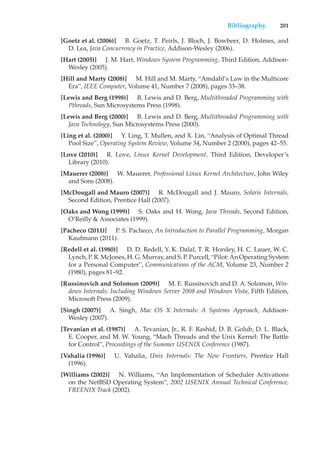 Bibliography 201
[Goetz et al. (2006)] B. Goetz, T. Peirls, J. Bloch, J. Bowbeer, D. Holmes, and
D. Lea, Java Concurrency in Practice, Addison-Wesley (2006).
[Hart (2005)] J. M. Hart, Windows System Programming, Third Edition, Addison-
Wesley (2005).
[Hill and Marty (2008)] M. Hill and M. Marty, “Amdahl’s Law in the Multicore
Era”, IEEE Computer, Volume 41, Number 7 (2008), pages 33–38.
[Lewis and Berg (1998)] B. Lewis and D. Berg, Multithreaded Programming with
Pthreads, Sun Microsystems Press (1998).
[Lewis and Berg (2000)] B. Lewis and D. Berg, Multithreaded Programming with
Java Technology, Sun Microsystems Press (2000).
[Ling et al. (2000)] Y. Ling, T. Mullen, and X. Lin, “Analysis of Optimal Thread
Pool Size”, Operating System Review, Volume 34, Number 2 (2000), pages 42–55.
[Love (2010)] R. Love, Linux Kernel Development, Third Edition, Developer’s
Library (2010).
[Mauerer (2008)] W. Mauerer, Professional Linux Kernel Architecture, John Wiley
and Sons (2008).
[McDougall and Mauro (2007)] R. McDougall and J. Mauro, Solaris Internals,
Second Edition, Prentice Hall (2007).
[Oaks and Wong (1999)] S. Oaks and H. Wong, Java Threads, Second Edition,
O’Reilly & Associates (1999).
[Pacheco (2011)] P. S. Pacheco, An Introduction to Parallel Programming, Morgan
Kaufmann (2011).
[Redell et al. (1980)] D. D. Redell, Y. K. Dalal, T. R. Horsley, H. C. Lauer, W. C.
Lynch, P. R. McJones, H. G. Murray, and S. P. Purcell, “Pilot: An Operating System
for a Personal Computer”, Communications of the ACM, Volume 23, Number 2
(1980), pages 81–92.
[Russinovich and Solomon (2009)] M. E. Russinovich and D. A. Solomon, Win-
dows Internals: Including Windows Server 2008 and Windows Vista, Fifth Edition,
Microsoft Press (2009).
[Singh (2007)] A. Singh, Mac OS X Internals: A Systems Approach, Addison-
Wesley (2007).
[Tevanian et al. (1987)] A. Tevanian, Jr., R. F. Rashid, D. B. Golub, D. L. Black,
E. Cooper, and M. W. Young, “Mach Threads and the Unix Kernel: The Battle
for Control”, Proceedings of the Summer USENIX Conference (1987).
[Vahalia (1996)] U. Vahalia, Unix Internals: The New Frontiers, Prentice Hall
(1996).
[Williams (2002)] N. Williams, “An Implementation of Scheduler Activations
on the NetBSD Operating System”, 2002 USENIX Annual Technical Conference,
FREENIX Track (2002).
 