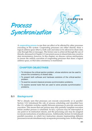 5
C H A P T E R
Process
Synchronization
A cooperating process is one that can affect or be affected by other processes
executing in the system. Cooperating processes can either directly share a
logical address space (that is, both code and data) or be allowed to share data
only through files or messages. The former case is achieved through the use of
threads, discussed in Chapter 4. Concurrent access to shared data may result in
data inconsistency, however. In this chapter, we discuss various mechanisms
to ensure the orderly execution of cooperating processes that share a logical
address space, so that data consistency is maintained.
CHAPTER OBJECTIVES
• To introduce the critical-section problem, whose solutions can be used to
ensure the consistency of shared data.
• To present both software and hardware solutions of the critical-section
problem.
• To examine several classical process-synchronization problems.
• To explore several tools that are used to solve process synchronization
problems.
5.1 Background
We’ve already seen that processes can execute concurrently or in parallel.
Section 3.2.2 introduced the role of process scheduling and described how
the CPU scheduler switches rapidly between processes to provide concurrent
execution. This means that one process may only partially complete execution
before another process is scheduled. In fact, a process may be interrupted at
any point in its instruction stream, and the processing core may be assigned
to execute instructions of another process. Additionally, Section 4.2 introduced
parallel execution, in which two instruction streams (representing different
processes) execute simultaneously on separate processing cores. In this chapter,
203
 