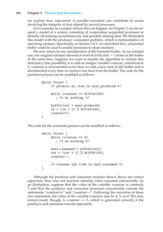 204 Chapter 5 Process Synchronization
we explain how concurrent or parallel execution can contribute to issues
involving the integrity of data shared by several processes.
Let’s consider an example of how this can happen. In Chapter 3, we devel-
oped a model of a system consisting of cooperating sequential processes or
threads, all running asynchronously and possibly sharing data. We illustrated
this model with the producer–consumer problem, which is representative of
operating systems. Specifically, in Section 3.4.1, we described how a bounded
buffer could be used to enable processes to share memory.
We now return to our consideration of the bounded buffer. As we pointed
out, our original solution allowed at most BUFFER SIZE − 1 items in the buffer
at the same time. Suppose we want to modify the algorithm to remedy this
deficiency. One possibility is to add an integer variable counter, initialized to
0. counter is incremented every time we add a new item to the buffer and is
decremented every time we remove one item from the buffer. The code for the
producer process can be modified as follows:
while (true) {
/* produce an item in next produced */
while (counter == BUFFER SIZE)
; /* do nothing */
buffer[in] = next produced;
in = (in + 1) % BUFFER SIZE;
counter++;
}
The code for the consumer process can be modified as follows:
while (true) {
while (counter == 0)
; /* do nothing */
next consumed = buffer[out];
out = (out + 1) % BUFFER SIZE;
counter--;
/* consume the item in next consumed */
}
Although the producer and consumer routines shown above are correct
separately, they may not function correctly when executed concurrently. As
an illustration, suppose that the value of the variable counter is currently
5 and that the producer and consumer processes concurrently execute the
statements “counter++” and “counter--”. Following the execution of these
two statements, the value of the variable counter may be 4, 5, or 6! The only
correct result, though, is counter == 5, which is generated correctly if the
producer and consumer execute separately.
 