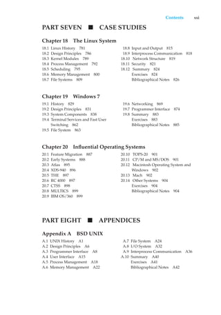 Contents xxi
PART SEVEN CASE STUDIES
Chapter 18 The Linux System
18.1 Linux History 781
18.2 Design Principles 786
18.3 Kernel Modules 789
18.4 Process Management 792
18.5 Scheduling 795
18.6 Memory Management 800
18.7 File Systems 809
18.8 Input and Output 815
18.9 Interprocess Communication 818
18.10 Network Structure 819
18.11 Security 821
18.12 Summary 824
Exercises 824
Bibliographical Notes 826
Chapter 19 Windows 7
19.1 History 829
19.2 Design Principles 831
19.3 System Components 838
19.4 Terminal Services and Fast User
Switching 862
19.5 File System 863
19.6 Networking 869
19.7 Programmer Interface 874
19.8 Summary 883
Exercises 883
Bibliographical Notes 885
Chapter 20 Influential Operating Systems
20.1 Feature Migration 887
20.2 Early Systems 888
20.3 Atlas 895
20.4 XDS-940 896
20.5 THE 897
20.6 RC 4000 897
20.7 CTSS 898
20.8 MULTICS 899
20.9 IBM OS/360 899
20.10 TOPS-20 901
20.11 CP/M and MS/DOS 901
20.12 Macintosh Operating System and
Windows 902
20.13 Mach 902
20.14 Other Systems 904
Exercises 904
Bibliographical Notes 904
PART EIGHT APPENDICES
Appendix A BSD UNIX
A.1 UNIX History A1
A.2 Design Principles A6
A.3 Programmer Interface A8
A.4 User Interface A15
A.5 Process Management A18
A.6 Memory Management A22
A.7 File System A24
A.8 I/O System A32
A.9 Interprocess Communication A36
A.10 Summary A40
Exercises A41
Bibliographical Notes A42
 