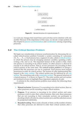 206 Chapter 5 Process Synchronization
do {
entry section
critical section
exit section
remainder section
} while (true);
Figure 5.1 General structure of a typical process Pi .
we want any changes that result from such activities not to interfere with one
another. Because of the importance of this issue, we devote a major portion of
this chapter to process synchronization and coordination among cooperating
processes.
5.2 The Critical-Section Problem
We begin our consideration of process synchronization by discussing the so-
called critical-section problem. Consider a system consisting of n processes
{P0, P1, ..., Pn−1}. Each process has a segment of code, called a critical section,
in which the process may be changing common variables, updating a table,
writing a file, and so on. The important feature of the system is that, when
one process is executing in its critical section, no other process is allowed to
execute in its critical section. That is, no two processes are executing in their
critical sections at the same time. The critical-section problem is to design a
protocol that the processes can use to cooperate. Each process must request
permission to enter its critical section. The section of code implementing this
request is the entry section. The critical section may be followed by an exit
section. The remaining code is the remainder section. The general structure of
a typical process Pi is shown in Figure 5.1. The entry section and exit section
are enclosed in boxes to highlight these important segments of code.
A solution to the critical-section problem must satisfy the following three
requirements:
1. Mutual exclusion. If process Pi is executing in its critical section, then no
other processes can be executing in their critical sections.
2. Progress. If no process is executing in its critical section and some
processes wish to enter their critical sections, then only those processes
that are not executing in their remainder sections can participate in
deciding which will enter its critical section next, and this selection cannot
be postponed indefinitely.
3. Bounded waiting. There exists a bound, or limit, on the number of times
that other processes are allowed to enter their critical sections after a
 