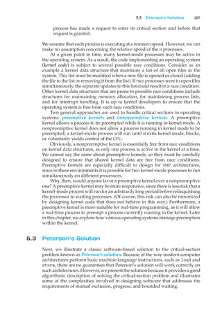 5.3 Peterson’s Solution 207
process has made a request to enter its critical section and before that
request is granted.
We assume that each process is executing at a nonzero speed. However, we can
make no assumption concerning the relative speed of the n processes.
At a given point in time, many kernel-mode processes may be active in
the operating system. As a result, the code implementing an operating system
(kernel code) is subject to several possible race conditions. Consider as an
example a kernel data structure that maintains a list of all open files in the
system. This list must be modified when a new file is opened or closed (adding
the file to the list or removing it from the list). If two processes were to open files
simultaneously, the separate updates to this list could result in a race condition.
Other kernel data structures that are prone to possible race conditions include
structures for maintaining memory allocation, for maintaining process lists,
and for interrupt handling. It is up to kernel developers to ensure that the
operating system is free from such race conditions.
Two general approaches are used to handle critical sections in operating
systems: preemptive kernels and nonpreemptive kernels. A preemptive
kernel allows a process to be preempted while it is running in kernel mode. A
nonpreemptive kernel does not allow a process running in kernel mode to be
preempted; a kernel-mode process will run until it exits kernel mode, blocks,
or voluntarily yields control of the CPU.
Obviously, a nonpreemptive kernel is essentially free from race conditions
on kernel data structures, as only one process is active in the kernel at a time.
We cannot say the same about preemptive kernels, so they must be carefully
designed to ensure that shared kernel data are free from race conditions.
Preemptive kernels are especially difficult to design for SMP architectures,
since in these environments it is possible for two kernel-mode processes to run
simultaneously on different processors.
Why, then, would anyone favor a preemptive kernel over a nonpreemptive
one? A preemptive kernel may be more responsive, since there is less risk that a
kernel-mode process will run for an arbitrarily long period before relinquishing
the processor to waiting processes. (Of course, this risk can also be minimized
by designing kernel code that does not behave in this way.) Furthermore, a
preemptive kernel is more suitable for real-time programming, as it will allow
a real-time process to preempt a process currently running in the kernel. Later
in this chapter, we explore how various operating systems manage preemption
within the kernel.
5.3 Peterson’s Solution
Next, we illustrate a classic software-based solution to the critical-section
problem known as Peterson’s solution. Because of the way modern computer
architectures perform basic machine-language instructions, such as load and
store, there are no guarantees that Peterson’s solution will work correctly on
such architectures. However, we present the solution because it provides a good
algorithmic description of solving the critical-section problem and illustrates
some of the complexities involved in designing software that addresses the
requirements of mutual exclusion, progress, and bounded waiting.
 