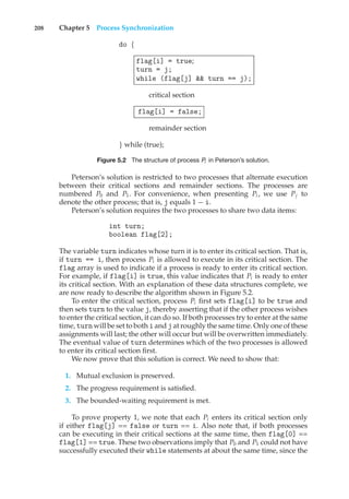 208 Chapter 5 Process Synchronization
do {
flag[i] = true;
turn = j;
while (flag[j] && turn == j);
critical section
flag[i] = false;
remainder section
} while (true);
Figure 5.2 The structure of process Pi in Peterson’s solution.
Peterson’s solution is restricted to two processes that alternate execution
between their critical sections and remainder sections. The processes are
numbered P0 and P1. For convenience, when presenting Pi , we use Pj to
denote the other process; that is, j equals 1 − i.
Peterson’s solution requires the two processes to share two data items:
int turn;
boolean flag[2];
The variable turn indicates whose turn it is to enter its critical section. That is,
if turn == i, then process Pi is allowed to execute in its critical section. The
flag array is used to indicate if a process is ready to enter its critical section.
For example, if flag[i] is true, this value indicates that Pi is ready to enter
its critical section. With an explanation of these data structures complete, we
are now ready to describe the algorithm shown in Figure 5.2.
To enter the critical section, process Pi first sets flag[i] to be true and
then sets turn to the value j, thereby asserting that if the other process wishes
to enter the critical section, it can do so. If both processes try to enter at the same
time, turn will be set to both i and j at roughly the same time. Only one of these
assignments will last; the other will occur but will be overwritten immediately.
The eventual value of turn determines which of the two processes is allowed
to enter its critical section first.
We now prove that this solution is correct. We need to show that:
1. Mutual exclusion is preserved.
2. The progress requirement is satisfied.
3. The bounded-waiting requirement is met.
To prove property 1, we note that each Pi enters its critical section only
if either flag[j] == false or turn == i. Also note that, if both processes
can be executing in their critical sections at the same time, then flag[0] ==
flag[1] == true. These two observations imply that P0 and P1 could not have
successfully executed their while statements at about the same time, since the
 