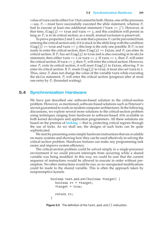 5.4 Synchronization Hardware 209
value of turn can be either 0 or 1 but cannot be both. Hence, one of the processes
—say, Pj —must have successfully executed the while statement, whereas Pi
had to execute at least one additional statement (“turn == j”). However, at
that time, flag[j] == true and turn == j, and this condition will persist as
long as Pj is in its critical section; as a result, mutual exclusion is preserved.
To prove properties 2 and 3, we note that a process Pi can be prevented from
entering the critical section only if it is stuck in the while loop with the condition
flag[j] == true and turn == j; this loop is the only one possible. If Pj is not
ready to enter the critical section, then flag[j] == false, and Pi can enter its
critical section. If Pj has set flag[j] to true and is also executing in its while
statement, then either turn == i or turn == j. If turn == i, then Pi will enter
the critical section. If turn == j, then Pj will enter the critical section. However,
once Pj exits its critical section, it will reset flag[j] to false, allowing Pi to
enter its critical section. If Pj resets flag[j] to true, it must also set turn to i.
Thus, since Pi does not change the value of the variable turn while executing
the while statement, Pi will enter the critical section (progress) after at most
one entry by Pj (bounded waiting).
5.4 Synchronization Hardware
We have just described one software-based solution to the critical-section
problem. However, as mentioned, software-based solutions such as Peterson’s
are not guaranteed to work on modern computer architectures. In the following
discussions, we explore several more solutions to the critical-section problem
using techniques ranging from hardware to software-based APIs available to
both kernel developers and application programmers. All these solutions are
based on the premise of locking —that is, protecting critical regions through
the use of locks. As we shall see, the designs of such locks can be quite
sophisticated.
We start by presenting some simple hardware instructions that are available
on many systems and showing how they can be used effectively in solving the
critical-section problem. Hardware features can make any programming task
easier and improve system efficiency.
The critical-section problem could be solved simply in a single-processor
environment if we could prevent interrupts from occurring while a shared
variable was being modified. In this way, we could be sure that the current
sequence of instructions would be allowed to execute in order without pre-
emption. No other instructions would be run, so no unexpected modifications
could be made to the shared variable. This is often the approach taken by
nonpreemptive kernels.
boolean test and set(boolean *target) {
boolean rv = *target;
*target = true;
return rv;
}
Figure 5.3 The definition of the test and set() instruction.
 