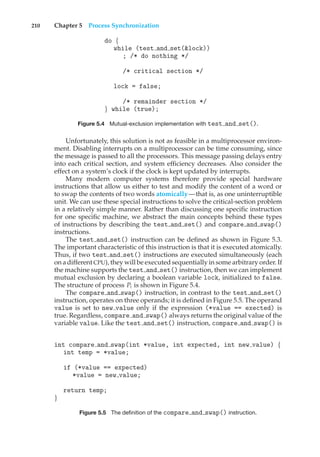 210 Chapter 5 Process Synchronization
do {
while (test and set(&lock))
; /* do nothing */
/* critical section */
lock = false;
/* remainder section */
} while (true);
Figure 5.4 Mutual-exclusion implementation with test and set().
Unfortunately, this solution is not as feasible in a multiprocessor environ-
ment. Disabling interrupts on a multiprocessor can be time consuming, since
the message is passed to all the processors. This message passing delays entry
into each critical section, and system efficiency decreases. Also consider the
effect on a system’s clock if the clock is kept updated by interrupts.
Many modern computer systems therefore provide special hardware
instructions that allow us either to test and modify the content of a word or
to swap the contents of two words atomically—that is, as one uninterruptible
unit. We can use these special instructions to solve the critical-section problem
in a relatively simple manner. Rather than discussing one specific instruction
for one specific machine, we abstract the main concepts behind these types
of instructions by describing the test and set() and compare and swap()
instructions.
The test and set() instruction can be defined as shown in Figure 5.3.
The important characteristic of this instruction is that it is executed atomically.
Thus, if two test and set() instructions are executed simultaneously (each
on a different CPU), they will be executed sequentially in some arbitrary order. If
the machine supports the test and set() instruction, then we can implement
mutual exclusion by declaring a boolean variable lock, initialized to false.
The structure of process Pi is shown in Figure 5.4.
The compare and swap() instruction, in contrast to the test and set()
instruction, operates on three operands; it is defined in Figure 5.5. The operand
value is set to new value only if the expression (*value == exected) is
true. Regardless, compare and swap() always returns the original value of the
variable value. Like the test and set() instruction, compare and swap() is
int compare and swap(int *value, int expected, int new value) {
int temp = *value;
if (*value == expected)
*value = new value;
return temp;
}
Figure 5.5 The definition of the compare and swap() instruction.
 