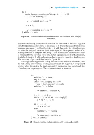 5.4 Synchronization Hardware 211
do {
while (compare and swap(&lock, 0, 1) != 0)
; /* do nothing */
/* critical section */
lock = 0;
/* remainder section */
} while (true);
Figure 5.6 Mutual-exclusion implementation with the compare and swap()
instruction.
executed atomically. Mutual exclusion can be provided as follows: a global
variable (lock) is declared and is initialized to 0. The first process that invokes
compare and swap() will set lock to 1. It will then enter its critical section,
because the original value of lock was equal to the expected value of 0.
Subsequent calls to compare and swap() will not succeed, because lock now
is not equal to the expected value of 0. When a process exits its critical section,
it sets lock back to 0, which allows another process to enter its critical section.
The structure of process Pi is shown in Figure 5.6.
Although these algorithms satisfy the mutual-exclusion requirement, they
do not satisfy the bounded-waiting requirement. In Figure 5.7, we present
another algorithm using the test and set() instruction that satisfies all the
critical-section requirements. The common data structures are
do {
waiting[i] = true;
key = true;
while (waiting[i] && key)
key = test and set(&lock);
waiting[i] = false;
/* critical section */
j = (i + 1) % n;
while ((j != i) && !waiting[j])
j = (j + 1) % n;
if (j == i)
lock = false;
else
waiting[j] = false;
/* remainder section */
} while (true);
Figure 5.7 Bounded-waiting mutual exclusion with test and set().
 