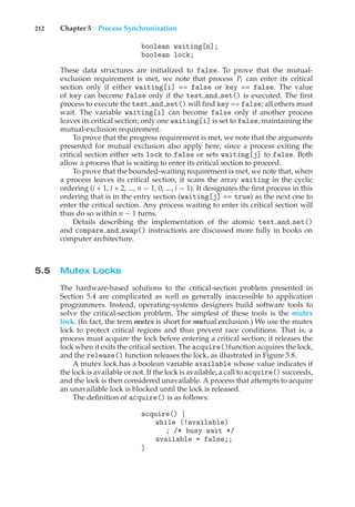 212 Chapter 5 Process Synchronization
boolean waiting[n];
boolean lock;
These data structures are initialized to false. To prove that the mutual-
exclusion requirement is met, we note that process Pi can enter its critical
section only if either waiting[i] == false or key == false. The value
of key can become false only if the test and set() is executed. The first
process to execute the test and set() will find key == false; all others must
wait. The variable waiting[i] can become false only if another process
leaves its critical section; only one waiting[i] is set to false, maintaining the
mutual-exclusion requirement.
To prove that the progress requirement is met, we note that the arguments
presented for mutual exclusion also apply here, since a process exiting the
critical section either sets lock to false or sets waiting[j] to false. Both
allow a process that is waiting to enter its critical section to proceed.
To prove that the bounded-waiting requirement is met, we note that, when
a process leaves its critical section, it scans the array waiting in the cyclic
ordering (i + 1, i + 2, ..., n − 1, 0, ..., i − 1). It designates the first process in this
ordering that is in the entry section (waiting[j] == true) as the next one to
enter the critical section. Any process waiting to enter its critical section will
thus do so within n − 1 turns.
Details describing the implementation of the atomic test and set()
and compare and swap() instructions are discussed more fully in books on
computer architecture.
5.5 Mutex Locks
The hardware-based solutions to the critical-section problem presented in
Section 5.4 are complicated as well as generally inaccessible to application
programmers. Instead, operating-systems designers build software tools to
solve the critical-section problem. The simplest of these tools is the mutex
lock. (In fact, the term mutex is short for mutual exclusion.) We use the mutex
lock to protect critical regions and thus prevent race conditions. That is, a
process must acquire the lock before entering a critical section; it releases the
lock when it exits the critical section. The acquire()function acquires the lock,
and the release() function releases the lock, as illustrated in Figure 5.8.
A mutex lock has a boolean variable available whose value indicates if
the lock is available or not. If the lock is available, a call to acquire() succeeds,
and the lock is then considered unavailable. A process that attempts to acquire
an unavailable lock is blocked until the lock is released.
The definition of acquire() is as follows:
acquire() {
while (!available)
; /* busy wait */
available = false;;
}
 