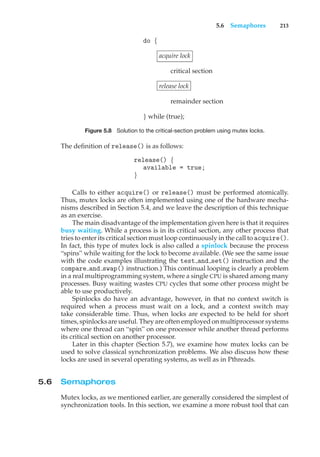 5.6 Semaphores 213
do {
acquire lock
critical section
release lock
remainder section
} while (true);
Figure 5.8 Solution to the critical-section problem using mutex locks.
The definition of release() is as follows:
release() {
available = true;
}
Calls to either acquire() or release() must be performed atomically.
Thus, mutex locks are often implemented using one of the hardware mecha-
nisms described in Section 5.4, and we leave the description of this technique
as an exercise.
The main disadvantage of the implementation given here is that it requires
busy waiting. While a process is in its critical section, any other process that
tries to enter its critical section must loop continuously in the call to acquire().
In fact, this type of mutex lock is also called a spinlock because the process
“spins” while waiting for the lock to become available. (We see the same issue
with the code examples illustrating the test and set() instruction and the
compare and swap() instruction.) This continual looping is clearly a problem
in a real multiprogramming system, where a single CPU is shared among many
processes. Busy waiting wastes CPU cycles that some other process might be
able to use productively.
Spinlocks do have an advantage, however, in that no context switch is
required when a process must wait on a lock, and a context switch may
take considerable time. Thus, when locks are expected to be held for short
times, spinlocks are useful. They are often employed on multiprocessor systems
where one thread can “spin” on one processor while another thread performs
its critical section on another processor.
Later in this chapter (Section 5.7), we examine how mutex locks can be
used to solve classical synchronization problems. We also discuss how these
locks are used in several operating systems, as well as in Pthreads.
5.6 Semaphores
Mutex locks, as we mentioned earlier, are generally considered the simplest of
synchronization tools. In this section, we examine a more robust tool that can
 