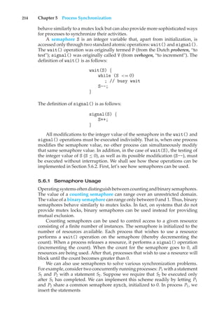 214 Chapter 5 Process Synchronization
behave similarly to a mutex lock but can also provide more sophisticated ways
for processes to synchronize their activities.
A semaphore S is an integer variable that, apart from initialization, is
accessed only through two standard atomic operations: wait() and signal().
The wait() operation was originally termed P (from the Dutch proberen, “to
test”); signal() was originally called V (from verhogen, “to increment”). The
definition of wait() is as follows:
wait(S) {
while (S <= 0)
; // busy wait
S--;
}
The definition of signal() is as follows:
signal(S) {
S++;
}
All modifications to the integer value of the semaphore in the wait() and
signal() operations must be executed indivisibly. That is, when one process
modifies the semaphore value, no other process can simultaneously modify
that same semaphore value. In addition, in the case of wait(S), the testing of
the integer value of S (S ≤ 0), as well as its possible modification (S--), must
be executed without interruption. We shall see how these operations can be
implemented in Section 5.6.2. First, let’s see how semaphores can be used.
5.6.1 Semaphore Usage
Operating systems often distinguish between counting and binary semaphores.
The value of a counting semaphore can range over an unrestricted domain.
The value of a binary semaphore can range only between 0 and 1. Thus, binary
semaphores behave similarly to mutex locks. In fact, on systems that do not
provide mutex locks, binary semaphores can be used instead for providing
mutual exclusion.
Counting semaphores can be used to control access to a given resource
consisting of a finite number of instances. The semaphore is initialized to the
number of resources available. Each process that wishes to use a resource
performs a wait() operation on the semaphore (thereby decrementing the
count). When a process releases a resource, it performs a signal() operation
(incrementing the count). When the count for the semaphore goes to 0, all
resources are being used. After that, processes that wish to use a resource will
block until the count becomes greater than 0.
We can also use semaphores to solve various synchronization problems.
For example, consider two concurrently running processes: P1 with a statement
S1 and P2 with a statement S2. Suppose we require that S2 be executed only
after S1 has completed. We can implement this scheme readily by letting P1
and P2 share a common semaphore synch, initialized to 0. In process P1, we
insert the statements
 
