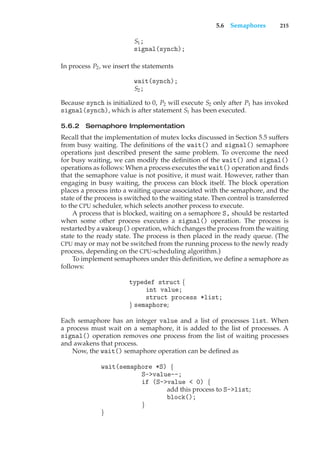 5.6 Semaphores 215
S1;
signal(synch);
In process P2, we insert the statements
wait(synch);
S2;
Because synch is initialized to 0, P2 will execute S2 only after P1 has invoked
signal(synch), which is after statement S1 has been executed.
5.6.2 Semaphore Implementation
Recall that the implementation of mutex locks discussed in Section 5.5 suffers
from busy waiting. The definitions of the wait() and signal() semaphore
operations just described present the same problem. To overcome the need
for busy waiting, we can modify the definition of the wait() and signal()
operations as follows: When a process executes the wait() operation and finds
that the semaphore value is not positive, it must wait. However, rather than
engaging in busy waiting, the process can block itself. The block operation
places a process into a waiting queue associated with the semaphore, and the
state of the process is switched to the waiting state. Then control is transferred
to the CPU scheduler, which selects another process to execute.
A process that is blocked, waiting on a semaphore S, should be restarted
when some other process executes a signal() operation. The process is
restarted by a wakeup() operation, which changes the process from the waiting
state to the ready state. The process is then placed in the ready queue. (The
CPU may or may not be switched from the running process to the newly ready
process, depending on the CPU-scheduling algorithm.)
To implement semaphores under this definition, we define a semaphore as
follows:
typedef struct {
int value;
struct process *list;
} semaphore;
Each semaphore has an integer value and a list of processes list. When
a process must wait on a semaphore, it is added to the list of processes. A
signal() operation removes one process from the list of waiting processes
and awakens that process.
Now, the wait() semaphore operation can be defined as
wait(semaphore *S) {
S->value--;
if (S->value < 0) {
add this process to S->list;
block();
}
}
 