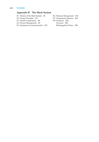 xxii Contents
Appendix B The Mach System
B.1 History of the Mach System B1
B.2 Design Principles B3
B.3 System Components B4
B.4 Process Management B7
B.5 Interprocess Communication B13
B.6 Memory Management B18
B.7 Programmer Interface B23
B.8 Summary B24
Exercises B25
Bibliographical Notes B26
 