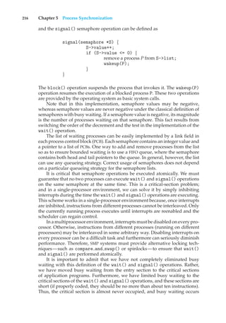 216 Chapter 5 Process Synchronization
and the signal() semaphore operation can be defined as
signal(semaphore *S) {
S->value++;
if (S->value <= 0) {
remove a process P from S->list;
wakeup(P);
}
}
The block() operation suspends the process that invokes it. The wakeup(P)
operation resumes the execution of a blocked process P. These two operations
are provided by the operating system as basic system calls.
Note that in this implementation, semaphore values may be negative,
whereas semaphore values are never negative under the classical definition of
semaphores with busy waiting. If a semaphore value is negative, its magnitude
is the number of processes waiting on that semaphore. This fact results from
switching the order of the decrement and the test in the implementation of the
wait() operation.
The list of waiting processes can be easily implemented by a link field in
each process control block (PCB). Each semaphore contains an integer value and
a pointer to a list of PCBs. One way to add and remove processes from the list
so as to ensure bounded waiting is to use a FIFO queue, where the semaphore
contains both head and tail pointers to the queue. In general, however, the list
can use any queueing strategy. Correct usage of semaphores does not depend
on a particular queueing strategy for the semaphore lists.
It is critical that semaphore operations be executed atomically. We must
guarantee that no two processes can execute wait() and signal() operations
on the same semaphore at the same time. This is a critical-section problem;
and in a single-processor environment, we can solve it by simply inhibiting
interrupts during the time the wait() and signal() operations are executing.
This scheme works in a single-processor environment because, once interrupts
are inhibited, instructions from different processes cannot be interleaved. Only
the currently running process executes until interrupts are reenabled and the
scheduler can regain control.
In a multiprocessor environment, interrupts must be disabled on every pro-
cessor. Otherwise, instructions from different processes (running on different
processors) may be interleaved in some arbitrary way. Disabling interrupts on
every processor can be a difficult task and furthermore can seriously diminish
performance. Therefore, SMP systems must provide alternative locking tech-
niques—such as compare and swap() or spinlocks—to ensure that wait()
and signal() are performed atomically.
It is important to admit that we have not completely eliminated busy
waiting with this definition of the wait() and signal() operations. Rather,
we have moved busy waiting from the entry section to the critical sections
of application programs. Furthermore, we have limited busy waiting to the
critical sections of the wait() and signal() operations, and these sections are
short (if properly coded, they should be no more than about ten instructions).
Thus, the critical section is almost never occupied, and busy waiting occurs
 