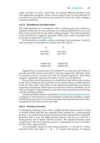 5.6 Semaphores 217
rarely, and then for only a short time. An entirely different situation exists
with application programs whose critical sections may be long (minutes or
even hours) or may almost always be occupied. In such cases, busy waiting is
extremely inefficient.
5.6.3 Deadlocks and Starvation
The implementation of a semaphore with a waiting queue may result in a
situation where two or more processes are waiting indefinitely for an event
that can be caused only by one of the waiting processes. The event in question
is the execution of a signal() operation. When such a state is reached, these
processes are said to be deadlocked.
To illustrate this, consider a system consisting of two processes, P0 and P1,
each accessing two semaphores, S and Q, set to the value 1:
P0 P1
wait(S); wait(Q);
wait(Q); wait(S);
. .
. .
. .
signal(S); signal(Q);
signal(Q); signal(S);
Suppose that P0 executes wait(S) and then P1 executes wait(Q). When P0
executes wait(Q), it must wait until P1 executes signal(Q). Similarly, when
P1 executes wait(S), it must wait until P0 executes signal(S). Since these
signal() operations cannot be executed, P0 and P1 are deadlocked.
We say that a set of processes is in a deadlocked state when every process
in the set is waiting for an event that can be caused only by another process
in the set. The events with which we are mainly concerned here are resource
acquisition and release. Other types of events may result in deadlocks, as we
show in Chapter 7. In that chapter, we describe various mechanisms for dealing
with the deadlock problem.
Another problem related to deadlocks is indefinite blocking or starvation,
a situation in which processes wait indefinitely within the semaphore. Indefi-
nite blocking may occur if we remove processes from the list associated with a
semaphore in LIFO (last-in, first-out) order.
5.6.4 Priority Inversion
A scheduling challenge arises when a higher-priority process needs to read
or modify kernel data that are currently being accessed by a lower-priority
process—or a chain of lower-priority processes. Since kernel data are typically
protected with a lock, the higher-priority process will have to wait for a
lower-priority one to finish with the resource. The situation becomes more
complicated if the lower-priority process is preempted in favor of another
process with a higher priority.
As an example, assume we have three processes—L, M, and H —whose
priorities follow the order L < M < H. Assume that process H requires
 