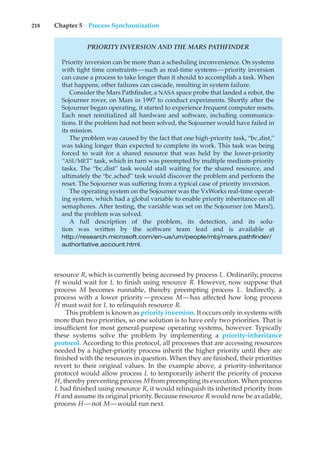 218 Chapter 5 Process Synchronization
PRIORITY INVERSION AND THE MARS PATHFINDER
Priority inversion can be more than a scheduling inconvenience. On systems
with tight time constraints—such as real-time systems—priority inversion
can cause a process to take longer than it should to accomplish a task. When
that happens, other failures can cascade, resulting in system failure.
Consider the Mars Pathfinder, a NASA space probe that landed a robot, the
Sojourner rover, on Mars in 1997 to conduct experiments. Shortly after the
Sojourner began operating, it started to experience frequent computer resets.
Each reset reinitialized all hardware and software, including communica-
tions. If the problem had not been solved, the Sojourner would have failed in
its mission.
The problem was caused by the fact that one high-priority task, “bc dist,”
was taking longer than expected to complete its work. This task was being
forced to wait for a shared resource that was held by the lower-priority
“ASI/MET” task, which in turn was preempted by multiple medium-priority
tasks. The “bc dist” task would stall waiting for the shared resource, and
ultimately the “bc sched” task would discover the problem and perform the
reset. The Sojourner was suffering from a typical case of priority inversion.
The operating system on the Sojourner was the VxWorks real-time operat-
ing system, which had a global variable to enable priority inheritance on all
semaphores. After testing, the variable was set on the Sojourner (on Mars!),
and the problem was solved.
A full description of the problem, its detection, and its solu-
tion was written by the software team lead and is available at
http://research.microsoft.com/en-us/um/people/mbj/mars pathfinder/
authoritative account.html.
resource R, which is currently being accessed by process L. Ordinarily, process
H would wait for L to finish using resource R. However, now suppose that
process M becomes runnable, thereby preempting process L. Indirectly, a
process with a lower priority—process M—has affected how long process
H must wait for L to relinquish resource R.
This problem is known as priority inversion. It occurs only in systems with
more than two priorities, so one solution is to have only two priorities. That is
insufficient for most general-purpose operating systems, however. Typically
these systems solve the problem by implementing a priority-inheritance
protocol. According to this protocol, all processes that are accessing resources
needed by a higher-priority process inherit the higher priority until they are
finished with the resources in question. When they are finished, their priorities
revert to their original values. In the example above, a priority-inheritance
protocol would allow process L to temporarily inherit the priority of process
H, thereby preventing process M from preempting its execution. When process
L had finished using resource R, it would relinquish its inherited priority from
H and assume its original priority. Because resource R would now be available,
process H —not M—would run next.
 