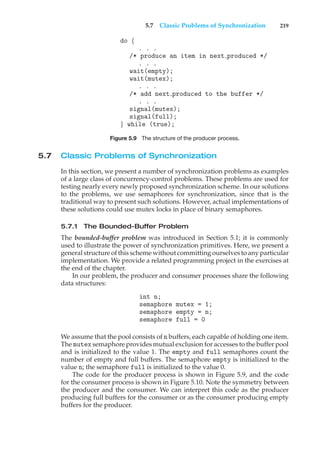 5.7 Classic Problems of Synchronization 219
do {
. . .
/* produce an item in next produced */
. . .
wait(empty);
wait(mutex);
. . .
/* add next produced to the buffer */
. . .
signal(mutex);
signal(full);
} while (true);
Figure 5.9 The structure of the producer process.
5.7 Classic Problems of Synchronization
In this section, we present a number of synchronization problems as examples
of a large class of concurrency-control problems. These problems are used for
testing nearly every newly proposed synchronization scheme. In our solutions
to the problems, we use semaphores for synchronization, since that is the
traditional way to present such solutions. However, actual implementations of
these solutions could use mutex locks in place of binary semaphores.
5.7.1 The Bounded-Buffer Problem
The bounded-buffer problem was introduced in Section 5.1; it is commonly
used to illustrate the power of synchronization primitives. Here, we present a
general structure of this scheme without committing ourselves to any particular
implementation. We provide a related programming project in the exercises at
the end of the chapter.
In our problem, the producer and consumer processes share the following
data structures:
int n;
semaphore mutex = 1;
semaphore empty = n;
semaphore full = 0
We assume that the pool consists of n buffers, each capable of holding one item.
The mutex semaphore provides mutual exclusion for accesses to the buffer pool
and is initialized to the value 1. The empty and full semaphores count the
number of empty and full buffers. The semaphore empty is initialized to the
value n; the semaphore full is initialized to the value 0.
The code for the producer process is shown in Figure 5.9, and the code
for the consumer process is shown in Figure 5.10. Note the symmetry between
the producer and the consumer. We can interpret this code as the producer
producing full buffers for the consumer or as the consumer producing empty
buffers for the producer.
 