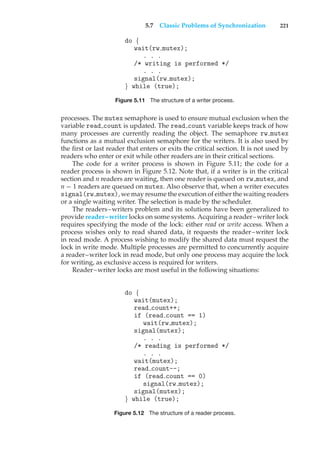5.7 Classic Problems of Synchronization 221
do {
wait(rw mutex);
. . .
/* writing is performed */
. . .
signal(rw mutex);
} while (true);
Figure 5.11 The structure of a writer process.
processes. The mutex semaphore is used to ensure mutual exclusion when the
variable read count is updated. The read count variable keeps track of how
many processes are currently reading the object. The semaphore rw mutex
functions as a mutual exclusion semaphore for the writers. It is also used by
the first or last reader that enters or exits the critical section. It is not used by
readers who enter or exit while other readers are in their critical sections.
The code for a writer process is shown in Figure 5.11; the code for a
reader process is shown in Figure 5.12. Note that, if a writer is in the critical
section and n readers are waiting, then one reader is queued on rw mutex, and
n − 1 readers are queued on mutex. Also observe that, when a writer executes
signal(rw mutex), we may resume the execution of either the waiting readers
or a single waiting writer. The selection is made by the scheduler.
The readers–writers problem and its solutions have been generalized to
provide reader–writer locks on some systems. Acquiring a reader–writer lock
requires specifying the mode of the lock: either read or write access. When a
process wishes only to read shared data, it requests the reader–writer lock
in read mode. A process wishing to modify the shared data must request the
lock in write mode. Multiple processes are permitted to concurrently acquire
a reader–writer lock in read mode, but only one process may acquire the lock
for writing, as exclusive access is required for writers.
Reader–writer locks are most useful in the following situations:
do {
wait(mutex);
read count++;
if (read count == 1)
wait(rw mutex);
signal(mutex);
. . .
/* reading is performed */
. . .
wait(mutex);
read count--;
if (read count == 0)
signal(rw mutex);
signal(mutex);
} while (true);
Figure 5.12 The structure of a reader process.
 