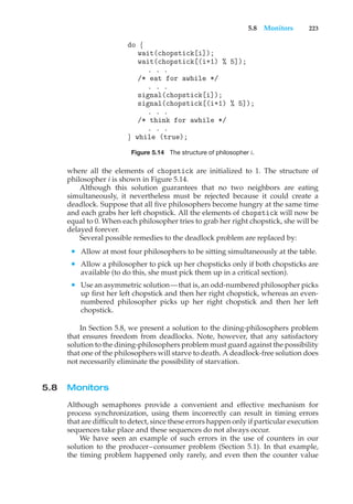 5.8 Monitors 223
do {
wait(chopstick[i]);
wait(chopstick[(i+1) % 5]);
. . .
/* eat for awhile */
. . .
signal(chopstick[i]);
signal(chopstick[(i+1) % 5]);
. . .
/* think for awhile */
. . .
} while (true);
Figure 5.14 The structure of philosopher i.
where all the elements of chopstick are initialized to 1. The structure of
philosopher i is shown in Figure 5.14.
Although this solution guarantees that no two neighbors are eating
simultaneously, it nevertheless must be rejected because it could create a
deadlock. Suppose that all five philosophers become hungry at the same time
and each grabs her left chopstick. All the elements of chopstick will now be
equal to 0. When each philosopher tries to grab her right chopstick, she will be
delayed forever.
Several possible remedies to the deadlock problem are replaced by:
• Allow at most four philosophers to be sitting simultaneously at the table.
• Allow a philosopher to pick up her chopsticks only if both chopsticks are
available (to do this, she must pick them up in a critical section).
• Use an asymmetric solution—that is, an odd-numbered philosopher picks
up first her left chopstick and then her right chopstick, whereas an even-
numbered philosopher picks up her right chopstick and then her left
chopstick.
In Section 5.8, we present a solution to the dining-philosophers problem
that ensures freedom from deadlocks. Note, however, that any satisfactory
solution to the dining-philosophers problem must guard against the possibility
that one of the philosophers will starve to death. A deadlock-free solution does
not necessarily eliminate the possibility of starvation.
5.8 Monitors
Although semaphores provide a convenient and effective mechanism for
process synchronization, using them incorrectly can result in timing errors
that are difficult to detect, since these errors happen only if particular execution
sequences take place and these sequences do not always occur.
We have seen an example of such errors in the use of counters in our
solution to the producer–consumer problem (Section 5.1). In that example,
the timing problem happened only rarely, and even then the counter value
 