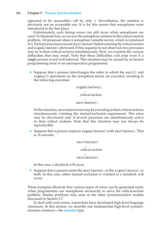 224 Chapter 5 Process Synchronization
appeared to be reasonable—off by only 1. Nevertheless, the solution is
obviously not an acceptable one. It is for this reason that semaphores were
introduced in the first place.
Unfortunately, such timing errors can still occur when semaphores are
used. To illustrate how, we review the semaphore solution to the critical-section
problem. All processes share a semaphore variable mutex, which is initialized
to 1. Each process must execute wait(mutex)before entering the critical section
and signal(mutex) afterward. If this sequence is not observed, two processes
may be in their critical sections simultaneously. Next, we examine the various
difficulties that may result. Note that these difficulties will arise even if a
single process is not well behaved. This situation may be caused by an honest
programming error or an uncooperative programmer.
• Suppose that a process interchanges the order in which the wait() and
signal() operations on the semaphore mutex are executed, resulting in
the following execution:
signal(mutex);
...
critical section
...
wait(mutex);
In this situation, several processes may be executing in their critical sections
simultaneously, violating the mutual-exclusion requirement. This error
may be discovered only if several processes are simultaneously active
in their critical sections. Note that this situation may not always be
reproducible.
• Suppose that a process replaces signal(mutex) with wait(mutex). That
is, it executes
wait(mutex);
...
critical section
...
wait(mutex);
In this case, a deadlock will occur.
• Suppose that a process omits the wait(mutex), or the signal(mutex), or
both. In this case, either mutual exclusion is violated or a deadlock will
occur.
These examples illustrate that various types of errors can be generated easily
when programmers use semaphores incorrectly to solve the critical-section
problem. Similar problems may arise in the other synchronization models
discussed in Section 5.7.
To deal with such errors, researchers have developed high-level language
constructs. In this section, we describe one fundamental high-level synchro-
nization construct—the monitor type.
 
