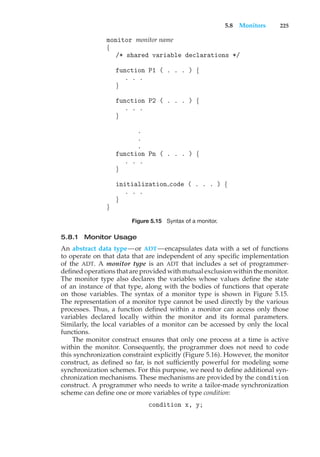 5.8 Monitors 225
monitor monitor name
{
/* shared variable declarations */
function P1 ( . . . ) {
. . .
}
function P2 ( . . . ) {
. . .
}
.
.
.
function Pn ( . . . ) {
. . .
}
initialization code ( . . . ) {
. . .
}
}
Figure 5.15 Syntax of a monitor.
5.8.1 Monitor Usage
An abstract data type—or ADT—encapsulates data with a set of functions
to operate on that data that are independent of any specific implementation
of the ADT. A monitor type is an ADT that includes a set of programmer-
defined operations that are provided with mutual exclusion within the monitor.
The monitor type also declares the variables whose values define the state
of an instance of that type, along with the bodies of functions that operate
on those variables. The syntax of a monitor type is shown in Figure 5.15.
The representation of a monitor type cannot be used directly by the various
processes. Thus, a function defined within a monitor can access only those
variables declared locally within the monitor and its formal parameters.
Similarly, the local variables of a monitor can be accessed by only the local
functions.
The monitor construct ensures that only one process at a time is active
within the monitor. Consequently, the programmer does not need to code
this synchronization constraint explicitly (Figure 5.16). However, the monitor
construct, as defined so far, is not sufficiently powerful for modeling some
synchronization schemes. For this purpose, we need to define additional syn-
chronization mechanisms. These mechanisms are provided by the condition
construct. A programmer who needs to write a tailor-made synchronization
scheme can define one or more variables of type condition:
condition x, y;
 