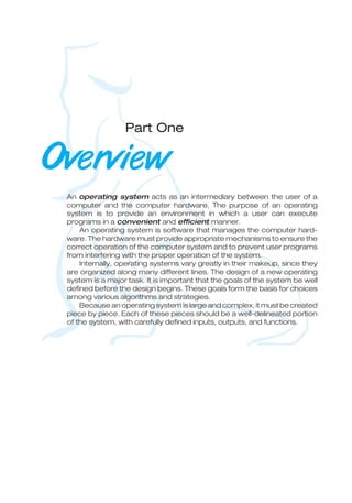 Part One
Overview
An operating system acts as an intermediary between the user of a
computer and the computer hardware. The purpose of an operating
system is to provide an environment in which a user can execute
programs in a convenient and efficient manner.
An operating system is software that manages the computer hard-
ware. The hardware must provide appropriate mechanisms to ensure the
correct operation of the computer system and to prevent user programs
from interfering with the proper operation of the system.
Internally, operating systems vary greatly in their makeup, since they
are organized along many different lines. The design of a new operating
system is a major task. It is important that the goals of the system be well
defined before the design begins. These goals form the basis for choices
among various algorithms and strategies.
Because an operating system is large and complex, it must be created
piece by piece. Each of these pieces should be a well-delineated portion
of the system, with carefully defined inputs, outputs, and functions.
 
