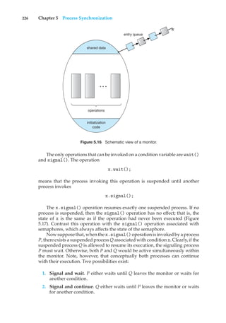 226 Chapter 5 Process Synchronization
entry queue
shared data
operations
initialization
code
. . .
Figure 5.16 Schematic view of a monitor.
The only operations that can be invoked on a condition variable are wait()
and signal(). The operation
x.wait();
means that the process invoking this operation is suspended until another
process invokes
x.signal();
The x.signal() operation resumes exactly one suspended process. If no
process is suspended, then the signal() operation has no effect; that is, the
state of x is the same as if the operation had never been executed (Figure
5.17). Contrast this operation with the signal() operation associated with
semaphores, which always affects the state of the semaphore.
Now suppose that, when the x.signal() operation is invoked by a process
P, there exists a suspended process Q associated with condition x. Clearly, if the
suspended process Q is allowed to resume its execution, the signaling process
P must wait. Otherwise, both P and Q would be active simultaneously within
the monitor. Note, however, that conceptually both processes can continue
with their execution. Two possibilities exist:
1. Signal and wait. P either waits until Q leaves the monitor or waits for
another condition.
2. Signal and continue. Q either waits until P leaves the monitor or waits
for another condition.
 