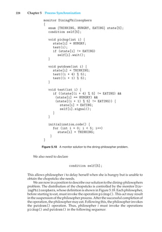228 Chapter 5 Process Synchronization
monitor DiningPhilosophers
{
enum {THINKING, HUNGRY, EATING} state[5];
condition self[5];
void pickup(int i) {
state[i] = HUNGRY;
test(i);
if (state[i] != EATING)
self[i].wait();
}
void putdown(int i) {
state[i] = THINKING;
test((i + 4) % 5);
test((i + 1) % 5);
}
void test(int i) {
if ((state[(i + 4) % 5] != EATING) &&
(state[i] == HUNGRY) &&
(state[(i + 1) % 5] != EATING)) {
state[i] = EATING;
self[i].signal();
}
}
initialization code() {
for (int i = 0; i < 5; i++)
state[i] = THINKING;
}
}
Figure 5.18 A monitor solution to the dining-philosopher problem.
We also need to declare
condition self[5];
This allows philosopher i to delay herself when she is hungry but is unable to
obtain the chopsticks she needs.
We are now in a position to describe our solution to the dining-philosophers
problem. The distribution of the chopsticks is controlled by the monitor Din-
ingPhilosophers, whose definition is shown in Figure 5.18. Each philosopher,
before starting to eat, must invoke the operation pickup(). This act may result
in the suspension of the philosopher process. After the successful completion of
the operation, the philosopher may eat. Following this, the philosopher invokes
the putdown() operation. Thus, philosopher i must invoke the operations
pickup() and putdown() in the following sequence:
 