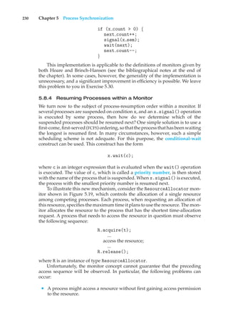 230 Chapter 5 Process Synchronization
if (x count > 0) {
next count++;
signal(x sem);
wait(next);
next count--;
}
This implementation is applicable to the definitions of monitors given by
both Hoare and Brinch-Hansen (see the bibliographical notes at the end of
the chapter). In some cases, however, the generality of the implementation is
unnecessary, and a significant improvement in efficiency is possible. We leave
this problem to you in Exercise 5.30.
5.8.4 Resuming Processes within a Monitor
We turn now to the subject of process-resumption order within a monitor. If
several processes are suspended on condition x, and an x.signal() operation
is executed by some process, then how do we determine which of the
suspended processes should be resumed next? One simple solution is to use a
first-come, first-served (FCFS) ordering, so that the process that has been waiting
the longest is resumed first. In many circumstances, however, such a simple
scheduling scheme is not adequate. For this purpose, the conditional-wait
construct can be used. This construct has the form
x.wait(c);
where c is an integer expression that is evaluated when the wait() operation
is executed. The value of c, which is called a priority number, is then stored
with the name of the process that is suspended. When x.signal() is executed,
the process with the smallest priority number is resumed next.
To illustrate this new mechanism, consider the ResourceAllocator mon-
itor shown in Figure 5.19, which controls the allocation of a single resource
among competing processes. Each process, when requesting an allocation of
this resource, specifies the maximum time it plans to use the resource. The mon-
itor allocates the resource to the process that has the shortest time-allocation
request. A process that needs to access the resource in question must observe
the following sequence:
R.acquire(t);
...
access the resource;
...
R.release();
where R is an instance of type ResourceAllocator.
Unfortunately, the monitor concept cannot guarantee that the preceding
access sequence will be observed. In particular, the following problems can
occur:
• A process might access a resource without first gaining access permission
to the resource.
 