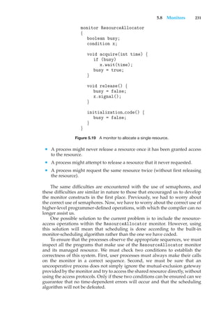 5.8 Monitors 231
monitor ResourceAllocator
{
boolean busy;
condition x;
void acquire(int time) {
if (busy)
x.wait(time);
busy = true;
}
void release() {
busy = false;
x.signal();
}
initialization code() {
busy = false;
}
}
Figure 5.19 A monitor to allocate a single resource.
• A process might never release a resource once it has been granted access
to the resource.
• A process might attempt to release a resource that it never requested.
• A process might request the same resource twice (without first releasing
the resource).
The same difficulties are encountered with the use of semaphores, and
these difficulties are similar in nature to those that encouraged us to develop
the monitor constructs in the first place. Previously, we had to worry about
the correct use of semaphores. Now, we have to worry about the correct use of
higher-level programmer-defined operations, with which the compiler can no
longer assist us.
One possible solution to the current problem is to include the resource-
access operations within the ResourceAllocator monitor. However, using
this solution will mean that scheduling is done according to the built-in
monitor-scheduling algorithm rather than the one we have coded.
To ensure that the processes observe the appropriate sequences, we must
inspect all the programs that make use of the ResourceAllocator monitor
and its managed resource. We must check two conditions to establish the
correctness of this system. First, user processes must always make their calls
on the monitor in a correct sequence. Second, we must be sure that an
uncooperative process does not simply ignore the mutual-exclusion gateway
provided by the monitor and try to access the shared resource directly, without
using the access protocols. Only if these two conditions can be ensured can we
guarantee that no time-dependent errors will occur and that the scheduling
algorithm will not be defeated.
 