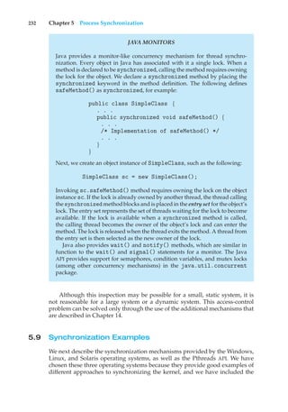 232 Chapter 5 Process Synchronization
JAVA MONITORS
Java provides a monitor-like concurrency mechanism for thread synchro-
nization. Every object in Java has associated with it a single lock. When a
method is declared to be synchronized, calling the method requires owning
the lock for the object. We declare a synchronized method by placing the
synchronized keyword in the method definition. The following defines
safeMethod() as synchronized, for example:
public class SimpleClass {
. . .
public synchronized void safeMethod() {
. . .
/* Implementation of safeMethod() */
. . .
}
}
Next, we create an object instance of SimpleClass, such as the following:
SimpleClass sc = new SimpleClass();
Invoking sc.safeMethod() method requires owning the lock on the object
instance sc. If the lock is already owned by another thread, the thread calling
the synchronized methodblocks and is placed in the entry set for the object’s
lock. The entry set represents the set of threads waiting for the lock to become
available. If the lock is available when a synchronized method is called,
the calling thread becomes the owner of the object’s lock and can enter the
method. The lock is released when the thread exits the method. A thread from
the entry set is then selected as the new owner of the lock.
Java also provides wait() and notify() methods, which are similar in
function to the wait() and signal() statements for a monitor. The Java
API provides support for semaphores, condition variables, and mutex locks
(among other concurrency mechanisms) in the java.util.concurrent
package.
Although this inspection may be possible for a small, static system, it is
not reasonable for a large system or a dynamic system. This access-control
problem can be solved only through the use of the additional mechanisms that
are described in Chapter 14.
5.9 Synchronization Examples
We next describe the synchronization mechanisms provided by the Windows,
Linux, and Solaris operating systems, as well as the Pthreads API. We have
chosen these three operating systems because they provide good examples of
different approaches to synchronizing the kernel, and we have included the
 