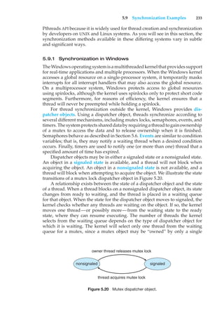 5.9 Synchronization Examples 233
Pthreads API because it is widely used for thread creation and synchronization
by developers on UNIX and Linux systems. As you will see in this section, the
synchronization methods available in these differing systems vary in subtle
and significant ways.
5.9.1 Synchronization in Windows
The Windows operating system is a multithreaded kernel that provides support
for real-time applications and multiple processors. When the Windows kernel
accesses a global resource on a single-processor system, it temporarily masks
interrupts for all interrupt handlers that may also access the global resource.
On a multiprocessor system, Windows protects access to global resources
using spinlocks, although the kernel uses spinlocks only to protect short code
segments. Furthermore, for reasons of efficiency, the kernel ensures that a
thread will never be preempted while holding a spinlock.
For thread synchronization outside the kernel, Windows provides dis-
patcher objects. Using a dispatcher object, threads synchronize according to
several different mechanisms, including mutex locks, semaphores, events, and
timers. The system protects shared data by requiring a thread to gain ownership
of a mutex to access the data and to release ownership when it is finished.
Semaphores behave as described in Section 5.6. Events are similar to condition
variables; that is, they may notify a waiting thread when a desired condition
occurs. Finally, timers are used to notify one (or more than one) thread that a
specified amount of time has expired.
Dispatcher objects may be in either a signaled state or a nonsignaled state.
An object in a signaled state is available, and a thread will not block when
acquiring the object. An object in a nonsignaled state is not available, and a
thread will block when attempting to acquire the object. We illustrate the state
transitions of a mutex lock dispatcher object in Figure 5.20.
A relationship exists between the state of a dispatcher object and the state
of a thread. When a thread blocks on a nonsignaled dispatcher object, its state
changes from ready to waiting, and the thread is placed in a waiting queue
for that object. When the state for the dispatcher object moves to signaled, the
kernel checks whether any threads are waiting on the object. If so, the kernel
moves one thread—or possibly more—from the waiting state to the ready
state, where they can resume executing. The number of threads the kernel
selects from the waiting queue depends on the type of dispatcher object for
which it is waiting. The kernel will select only one thread from the waiting
queue for a mutex, since a mutex object may be “owned” by only a single
nonsignaled signaled
owner thread releases mutex lock
thread acquires mutex lock
Figure 5.20 Mutex dispatcher object.
 