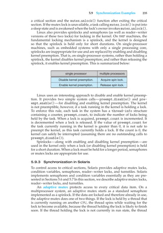 5.9 Synchronization Examples 235
a critical section and the mutex unlock() function after exiting the critical
section. If the mutex lock is unavailable, a task calling mutex lock() is put into
a sleep state and is awakened when the lock’s owner invokes mutex unlock().
Linux also provides spinlocks and semaphores (as well as reader–writer
versions of these two locks) for locking in the kernel. On SMP machines, the
fundamental locking mechanism is a spinlock, and the kernel is designed
so that the spinlock is held only for short durations. On single-processor
machines, such as embedded systems with only a single processing core,
spinlocks are inappropriate for use and are replaced by enabling and disabling
kernel preemption. That is, on single-processor systems, rather than holding a
spinlock, the kernel disables kernel preemption; and rather than releasing the
spinlock, it enables kernel preemption. This is summarized below:
single processor multiple processors
Acquire spin lock.
Release spin lock.
Disable kernel preemption.
Enable kernel preemption.
Linux uses an interesting approach to disable and enable kernel preemp-
tion. It provides two simple system calls—preempt disable() and pre-
empt enable()—for disabling and enabling kernel preemption. The kernel
is not preemptible, however, if a task running in the kernel is holding a lock.
To enforce this rule, each task in the system has a thread-info structure
containing a counter, preempt count, to indicate the number of locks being
held by the task. When a lock is acquired, preempt count is incremented. It
is decremented when a lock is released. If the value of preempt count for
the task currently running in the kernel is greater than 0, it is not safe to
preempt the kernel, as this task currently holds a lock. If the count is 0, the
kernel can safely be interrupted (assuming there are no outstanding calls to
preempt disable()).
Spinlocks—along with enabling and disabling kernel preemption—are
used in the kernel only when a lock (or disabling kernel preemption) is held
for a short duration. When a lock must be held for a longer period, semaphores
or mutex locks are appropriate for use.
5.9.3 Synchronization in Solaris
To control access to critical sections, Solaris provides adaptive mutex locks,
condition variables, semaphores, reader–writer locks, and turnstiles. Solaris
implements semaphores and condition variables essentially as they are pre-
sented in Sections 5.6 and 5.7 In this section, we describe adaptive mutex locks,
reader–writer locks, and turnstiles.
An adaptive mutex protects access to every critical data item. On a
multiprocessor system, an adaptive mutex starts as a standard semaphore
implemented as a spinlock. If the data are locked and therefore already in use,
the adaptive mutex does one of two things. If the lock is held by a thread that
is currently running on another CPU, the thread spins while waiting for the
lock to become available, because the thread holding the lock is likely to finish
soon. If the thread holding the lock is not currently in run state, the thread
 