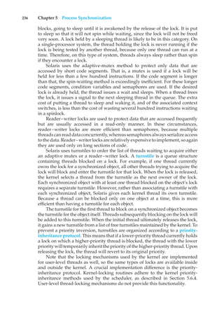 236 Chapter 5 Process Synchronization
blocks, going to sleep until it is awakened by the release of the lock. It is put
to sleep so that it will not spin while waiting, since the lock will not be freed
very soon. A lock held by a sleeping thread is likely to be in this category. On
a single-processor system, the thread holding the lock is never running if the
lock is being tested by another thread, because only one thread can run at a
time. Therefore, on this type of system, threads always sleep rather than spin
if they encounter a lock.
Solaris uses the adaptive-mutex method to protect only data that are
accessed by short code segments. That is, a mutex is used if a lock will be
held for less than a few hundred instructions. If the code segment is longer
than that, the spin-waiting method is exceedingly inefficient. For these longer
code segments, condition variables and semaphores are used. If the desired
lock is already held, the thread issues a wait and sleeps. When a thread frees
the lock, it issues a signal to the next sleeping thread in the queue. The extra
cost of putting a thread to sleep and waking it, and of the associated context
switches, is less than the cost of wasting several hundred instructions waiting
in a spinlock.
Reader–writer locks are used to protect data that are accessed frequently
but are usually accessed in a read-only manner. In these circumstances,
reader–writer locks are more efficient than semaphores, because multiple
threads canread dataconcurrently, whereas semaphores always serialize access
to the data. Reader–writer locks are relatively expensive to implement, so again
they are used only on long sections of code.
Solaris uses turnstiles to order the list of threads waiting to acquire either
an adaptive mutex or a reader–writer lock. A turnstile is a queue structure
containing threads blocked on a lock. For example, if one thread currently
owns the lock for a synchronized object, all other threads trying to acquire the
lock will block and enter the turnstile for that lock. When the lock is released,
the kernel selects a thread from the turnstile as the next owner of the lock.
Each synchronized object with at least one thread blocked on the object’s lock
requires a separate turnstile. However, rather than associating a turnstile with
each synchronized object, Solaris gives each kernel thread its own turnstile.
Because a thread can be blocked only on one object at a time, this is more
efficient than having a turnstile for each object.
The turnstile for the first thread to block on a synchronized object becomes
the turnstile for the object itself. Threads subsequently blocking on the lock will
be added to this turnstile. When the initial thread ultimately releases the lock,
it gains a new turnstile from a list of free turnstiles maintained by the kernel. To
prevent a priority inversion, turnstiles are organized according to a priority-
inheritance protocol. This means that if a lower-priority thread currently holds
a lock on which a higher-priority thread is blocked, the thread with the lower
priority will temporarily inherit the priority of the higher-priority thread. Upon
releasing the lock, the thread will revert to its original priority.
Note that the locking mechanisms used by the kernel are implemented
for user-level threads as well, so the same types of locks are available inside
and outside the kernel. A crucial implementation difference is the priority-
inheritance protocol. Kernel-locking routines adhere to the kernel priority-
inheritance methods used by the scheduler, as described in Section 5.6.4.
User-level thread-locking mechanisms do not provide this functionality.
 