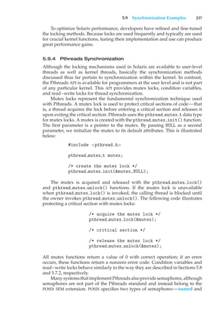 5.9 Synchronization Examples 237
To optimize Solaris performance, developers have refined and fine-tuned
the locking methods. Because locks are used frequently and typically are used
for crucial kernel functions, tuning their implementation and use can produce
great performance gains.
5.9.4 Pthreads Synchronization
Although the locking mechanisms used in Solaris are available to user-level
threads as well as kernel threads, basically the synchronization methods
discussed thus far pertain to synchronization within the kernel. In contrast,
the Pthreads API is available for programmers at the user level and is not part
of any particular kernel. This API provides mutex locks, condition variables,
and read–write locks for thread synchronization.
Mutex locks represent the fundamental synchronization technique used
with Pthreads. A mutex lock is used to protect critical sections of code—that
is, a thread acquires the lock before entering a critical section and releases it
upon exiting the critical section. Pthreads uses the pthread mutex t data type
for mutex locks. A mutex is created with the pthread mutex init() function.
The first parameter is a pointer to the mutex. By passing NULL as a second
parameter, we initialize the mutex to its default attributes. This is illustrated
below:
#include <pthread.h>
pthread mutex t mutex;
/* create the mutex lock */
pthread mutex init(&mutex,NULL);
The mutex is acquired and released with the pthread mutex lock()
and pthread mutex unlock() functions. If the mutex lock is unavailable
when pthread mutex lock() is invoked, the calling thread is blocked until
the owner invokes pthread mutex unlock(). The following code illustrates
protecting a critical section with mutex locks:
/* acquire the mutex lock */
pthread mutex lock(&mutex);
/* critical section */
/* release the mutex lock */
pthread mutex unlock(&mutex);
All mutex functions return a value of 0 with correct operation; if an error
occurs, these functions return a nonzero error code. Condition variables and
read–write locks behave similarly to the way they are described in Sections 5.8
and 5.7.2, respectively.
Many systems that implement Pthreads also provide semaphores, although
semaphores are not part of the Pthreads standard and instead belong to the
POSIX SEM extension. POSIX specifies two types of semaphores—named and
 
