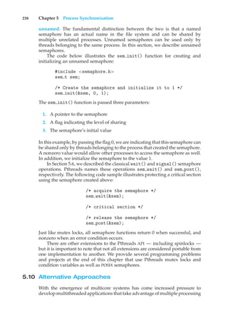 238 Chapter 5 Process Synchronization
unnamed. The fundamental distinction between the two is that a named
semaphore has an actual name in the file system and can be shared by
multiple unrelated processes. Unnamed semaphores can be used only by
threads belonging to the same process. In this section, we describe unnamed
semaphores.
The code below illustrates the sem init() function for creating and
initializing an unnamed semaphore:
#include <semaphore.h>
sem t sem;
/* Create the semaphore and initialize it to 1 */
sem init(&sem, 0, 1);
The sem init() function is passed three parameters:
1. A pointer to the semaphore
2. A flag indicating the level of sharing
3. The semaphore’s initial value
In this example, by passing the flag 0, we are indicating that this semaphore can
be shared only by threads belonging to the process that created the semaphore.
A nonzero value would allow other processes to access the semaphore as well.
In addition, we initialize the semaphore to the value 1.
In Section 5.6, we described the classical wait() and signal() semaphore
operations. Pthreads names these operations sem wait() and sem post(),
respectively. The following code sample illustrates protecting a critical section
using the semaphore created above:
/* acquire the semaphore */
sem wait(&sem);
/* critical section */
/* release the semaphore */
sem post(&sem);
Just like mutex locks, all semaphore functions return 0 when successful, and
nonzero when an error condition occurs.
There are other extensions to the Pthreads API — including spinlocks —
but it is important to note that not all extensions are considered portable from
one implementation to another. We provide several programming problems
and projects at the end of this chapter that use Pthreads mutex locks and
condition variables as well as POSIX semaphores.
5.10 Alternative Approaches
With the emergence of multicore systems has come increased pressure to
develop multithreaded applications that take advantage of multiple processing
 