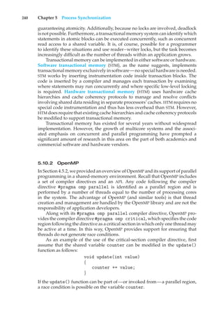 240 Chapter 5 Process Synchronization
guaranteeing atomicity. Additionally, because no locks are involved, deadlock
is not possible. Furthermore, a transactional memory system can identify which
statements in atomic blocks can be executed concurrently, such as concurrent
read access to a shared variable. It is, of course, possible for a programmer
to identify these situations and use reader–writer locks, but the task becomes
increasingly difficult as the number of threads within an application grows.
Transactional memory can be implemented in either software or hardware.
Software transactional memory (STM), as the name suggests, implements
transactional memory exclusively in software—no special hardware is needed.
STM works by inserting instrumentation code inside transaction blocks. The
code is inserted by a compiler and manages each transaction by examining
where statements may run concurrently and where specific low-level locking
is required. Hardware transactional memory (HTM) uses hardware cache
hierarchies and cache coherency protocols to manage and resolve conflicts
involving shared data residing in separate processors’ caches. HTM requires no
special code instrumentation and thus has less overhead than STM. However,
HTM does require that existing cache hierarchies and cache coherency protocols
be modified to support transactional memory.
Transactional memory has existed for several years without widespread
implementation. However, the growth of multicore systems and the associ-
ated emphasis on concurrent and parallel programming have prompted a
significant amount of research in this area on the part of both academics and
commercial software and hardware vendors.
5.10.2 OpenMP
In Section 4.5.2, we provided an overview of OpenMP and its support of parallel
programming in a shared-memory environment. Recall that OpenMP includes
a set of compiler directives and an API. Any code following the compiler
directive #pragma omp parallel is identified as a parallel region and is
performed by a number of threads equal to the number of processing cores
in the system. The advantage of OpenMP (and similar tools) is that thread
creation and management are handled by the OpenMP library and are not the
responsibility of application developers.
Along with its #pragma omp parallel compiler directive, OpenMP pro-
vides the compiler directive #pragma omp critical, which specifies the code
region following the directive as a critical section in which only one thread may
be active at a time. In this way, OpenMP provides support for ensuring that
threads do not generate race conditions.
As an example of the use of the critical-section compiler directive, first
assume that the shared variable counter can be modified in the update()
function as follows:
void update(int value)
{
counter += value;
}
If the update() function can be part of—or invoked from—a parallel region,
a race condition is possible on the variable counter.
 
